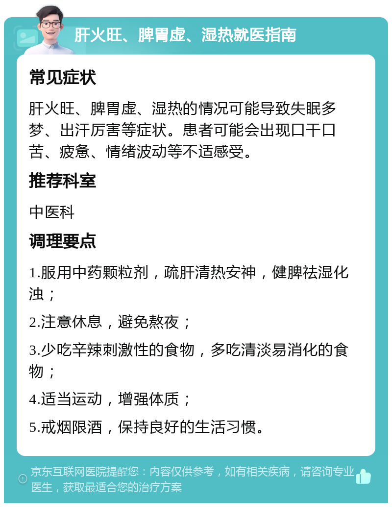 肝火旺、脾胃虚、湿热就医指南 常见症状 肝火旺、脾胃虚、湿热的情况可能导致失眠多梦、出汗厉害等症状。患者可能会出现口干口苦、疲惫、情绪波动等不适感受。 推荐科室 中医科 调理要点 1.服用中药颗粒剂，疏肝清热安神，健脾祛湿化浊； 2.注意休息，避免熬夜； 3.少吃辛辣刺激性的食物，多吃清淡易消化的食物； 4.适当运动，增强体质； 5.戒烟限酒，保持良好的生活习惯。