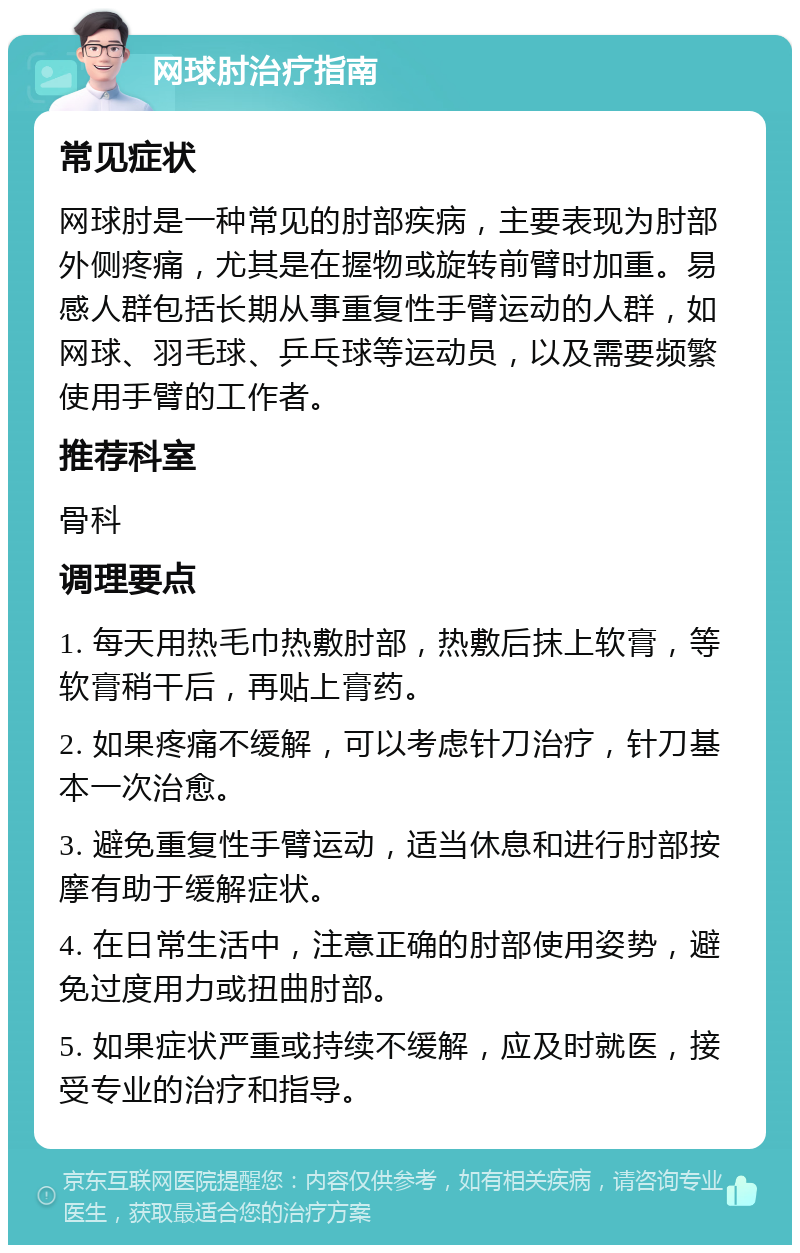 网球肘治疗指南 常见症状 网球肘是一种常见的肘部疾病，主要表现为肘部外侧疼痛，尤其是在握物或旋转前臂时加重。易感人群包括长期从事重复性手臂运动的人群，如网球、羽毛球、乒乓球等运动员，以及需要频繁使用手臂的工作者。 推荐科室 骨科 调理要点 1. 每天用热毛巾热敷肘部，热敷后抹上软膏，等软膏稍干后，再贴上膏药。 2. 如果疼痛不缓解，可以考虑针刀治疗，针刀基本一次治愈。 3. 避免重复性手臂运动，适当休息和进行肘部按摩有助于缓解症状。 4. 在日常生活中，注意正确的肘部使用姿势，避免过度用力或扭曲肘部。 5. 如果症状严重或持续不缓解，应及时就医，接受专业的治疗和指导。