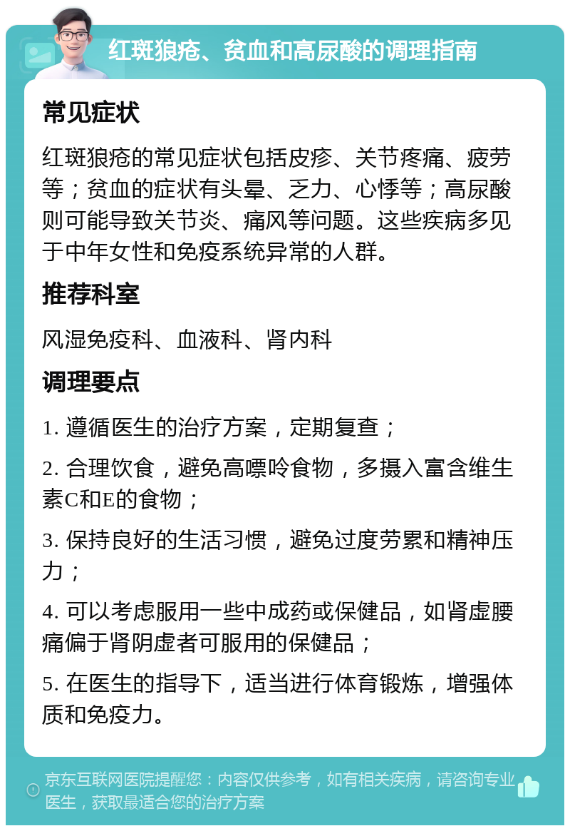 红斑狼疮、贫血和高尿酸的调理指南 常见症状 红斑狼疮的常见症状包括皮疹、关节疼痛、疲劳等；贫血的症状有头晕、乏力、心悸等；高尿酸则可能导致关节炎、痛风等问题。这些疾病多见于中年女性和免疫系统异常的人群。 推荐科室 风湿免疫科、血液科、肾内科 调理要点 1. 遵循医生的治疗方案，定期复查； 2. 合理饮食，避免高嘌呤食物，多摄入富含维生素C和E的食物； 3. 保持良好的生活习惯，避免过度劳累和精神压力； 4. 可以考虑服用一些中成药或保健品，如肾虚腰痛偏于肾阴虚者可服用的保健品； 5. 在医生的指导下，适当进行体育锻炼，增强体质和免疫力。