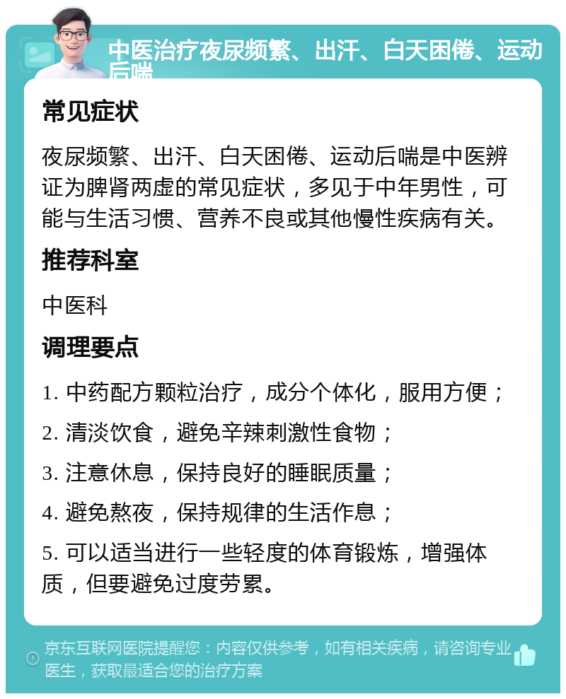 中医治疗夜尿频繁、出汗、白天困倦、运动后喘 常见症状 夜尿频繁、出汗、白天困倦、运动后喘是中医辨证为脾肾两虚的常见症状，多见于中年男性，可能与生活习惯、营养不良或其他慢性疾病有关。 推荐科室 中医科 调理要点 1. 中药配方颗粒治疗，成分个体化，服用方便； 2. 清淡饮食，避免辛辣刺激性食物； 3. 注意休息，保持良好的睡眠质量； 4. 避免熬夜，保持规律的生活作息； 5. 可以适当进行一些轻度的体育锻炼，增强体质，但要避免过度劳累。