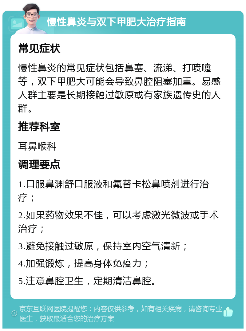 慢性鼻炎与双下甲肥大治疗指南 常见症状 慢性鼻炎的常见症状包括鼻塞、流涕、打喷嚏等，双下甲肥大可能会导致鼻腔阻塞加重。易感人群主要是长期接触过敏原或有家族遗传史的人群。 推荐科室 耳鼻喉科 调理要点 1.口服鼻渊舒口服液和氟替卡松鼻喷剂进行治疗； 2.如果药物效果不佳，可以考虑激光微波或手术治疗； 3.避免接触过敏原，保持室内空气清新； 4.加强锻炼，提高身体免疫力； 5.注意鼻腔卫生，定期清洁鼻腔。