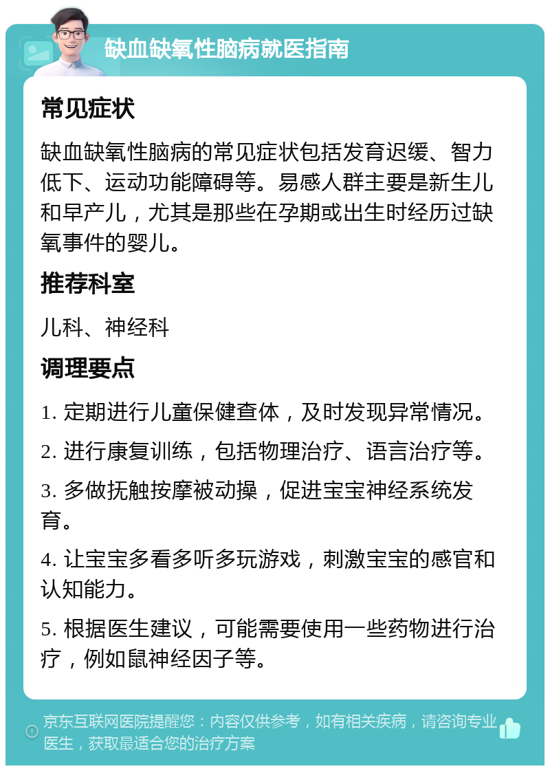 缺血缺氧性脑病就医指南 常见症状 缺血缺氧性脑病的常见症状包括发育迟缓、智力低下、运动功能障碍等。易感人群主要是新生儿和早产儿，尤其是那些在孕期或出生时经历过缺氧事件的婴儿。 推荐科室 儿科、神经科 调理要点 1. 定期进行儿童保健查体，及时发现异常情况。 2. 进行康复训练，包括物理治疗、语言治疗等。 3. 多做抚触按摩被动操，促进宝宝神经系统发育。 4. 让宝宝多看多听多玩游戏，刺激宝宝的感官和认知能力。 5. 根据医生建议，可能需要使用一些药物进行治疗，例如鼠神经因子等。