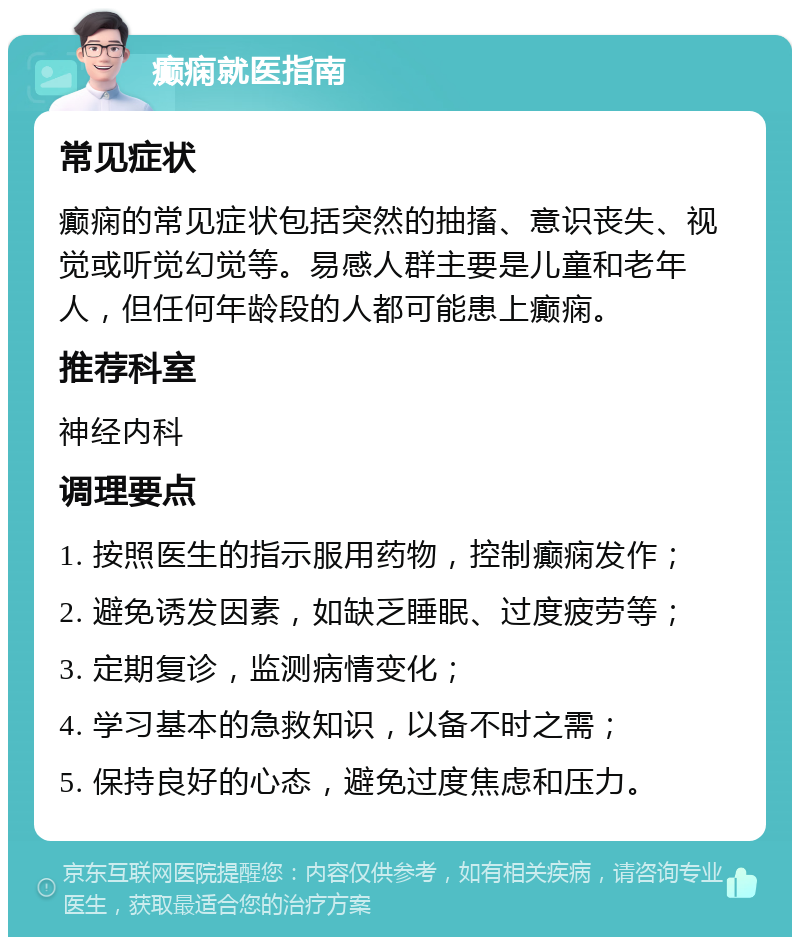 癫痫就医指南 常见症状 癫痫的常见症状包括突然的抽搐、意识丧失、视觉或听觉幻觉等。易感人群主要是儿童和老年人，但任何年龄段的人都可能患上癫痫。 推荐科室 神经内科 调理要点 1. 按照医生的指示服用药物，控制癫痫发作； 2. 避免诱发因素，如缺乏睡眠、过度疲劳等； 3. 定期复诊，监测病情变化； 4. 学习基本的急救知识，以备不时之需； 5. 保持良好的心态，避免过度焦虑和压力。