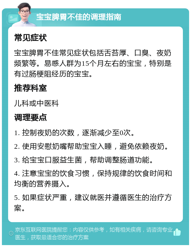 宝宝脾胃不佳的调理指南 常见症状 宝宝脾胃不佳常见症状包括舌苔厚、口臭、夜奶频繁等。易感人群为15个月左右的宝宝，特别是有过肠梗阻经历的宝宝。 推荐科室 儿科或中医科 调理要点 1. 控制夜奶的次数，逐渐减少至0次。 2. 使用安慰奶嘴帮助宝宝入睡，避免依赖夜奶。 3. 给宝宝口服益生菌，帮助调整肠道功能。 4. 注意宝宝的饮食习惯，保持规律的饮食时间和均衡的营养摄入。 5. 如果症状严重，建议就医并遵循医生的治疗方案。