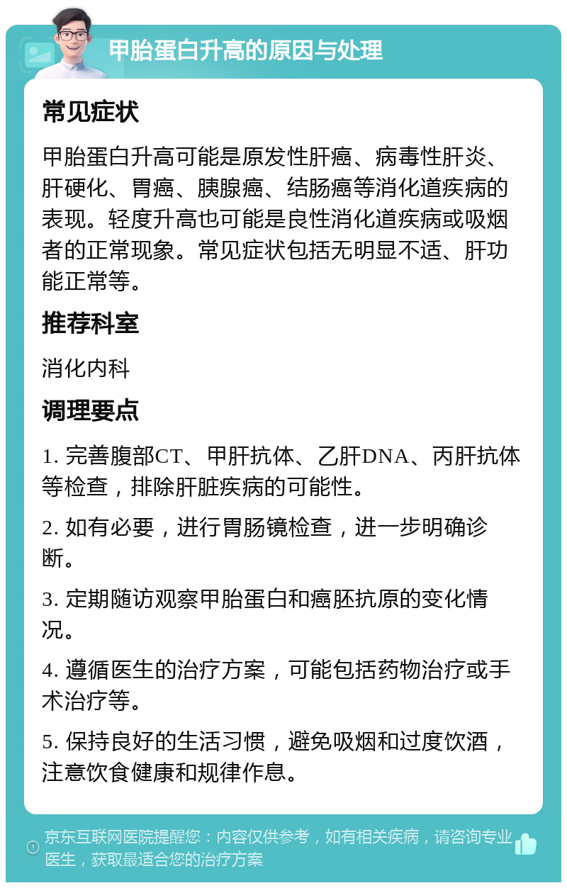 甲胎蛋白升高的原因与处理 常见症状 甲胎蛋白升高可能是原发性肝癌、病毒性肝炎、肝硬化、胃癌、胰腺癌、结肠癌等消化道疾病的表现。轻度升高也可能是良性消化道疾病或吸烟者的正常现象。常见症状包括无明显不适、肝功能正常等。 推荐科室 消化内科 调理要点 1. 完善腹部CT、甲肝抗体、乙肝DNA、丙肝抗体等检查，排除肝脏疾病的可能性。 2. 如有必要，进行胃肠镜检查，进一步明确诊断。 3. 定期随访观察甲胎蛋白和癌胚抗原的变化情况。 4. 遵循医生的治疗方案，可能包括药物治疗或手术治疗等。 5. 保持良好的生活习惯，避免吸烟和过度饮酒，注意饮食健康和规律作息。