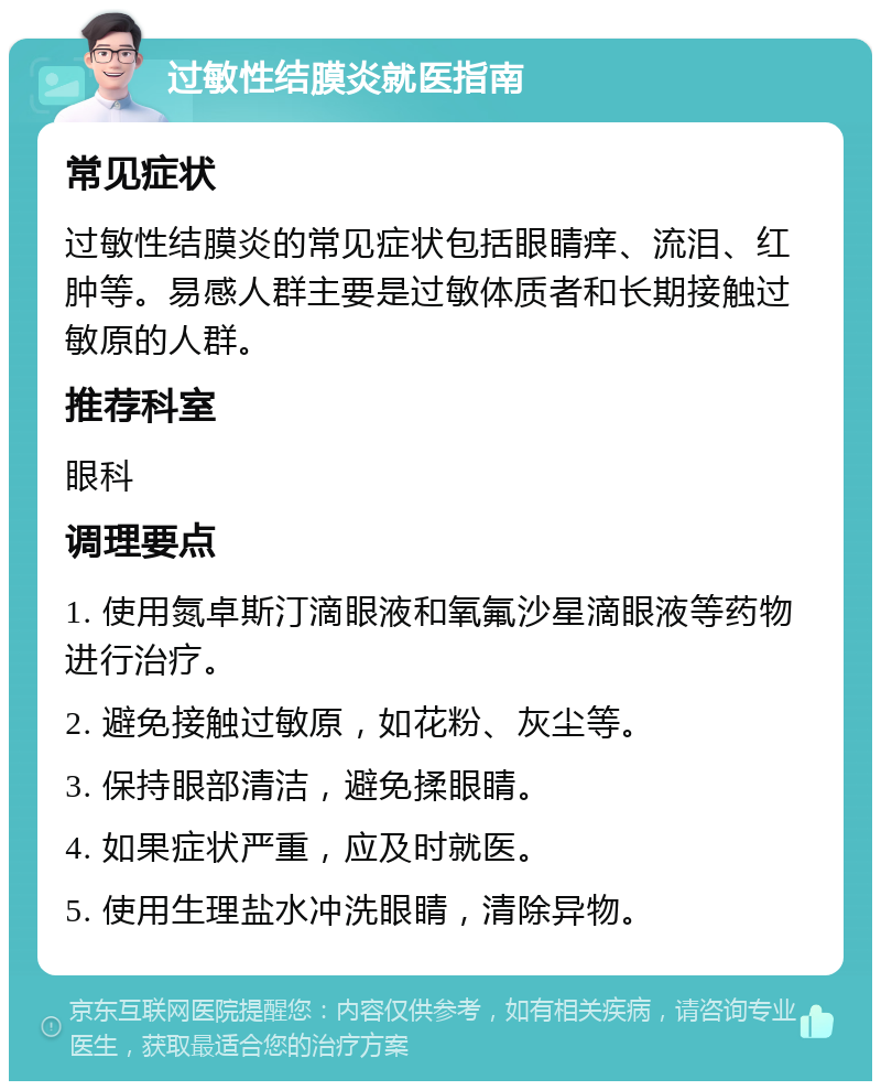 过敏性结膜炎就医指南 常见症状 过敏性结膜炎的常见症状包括眼睛痒、流泪、红肿等。易感人群主要是过敏体质者和长期接触过敏原的人群。 推荐科室 眼科 调理要点 1. 使用氮卓斯汀滴眼液和氧氟沙星滴眼液等药物进行治疗。 2. 避免接触过敏原，如花粉、灰尘等。 3. 保持眼部清洁，避免揉眼睛。 4. 如果症状严重，应及时就医。 5. 使用生理盐水冲洗眼睛，清除异物。