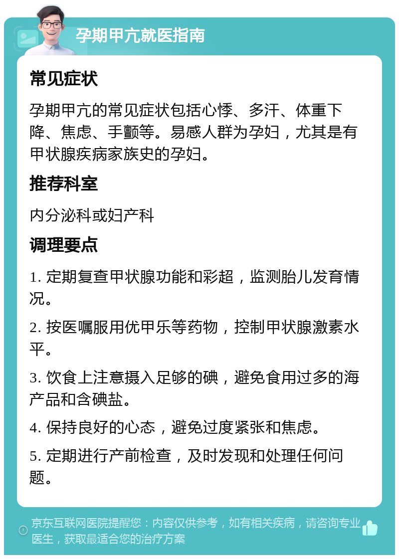 孕期甲亢就医指南 常见症状 孕期甲亢的常见症状包括心悸、多汗、体重下降、焦虑、手颤等。易感人群为孕妇，尤其是有甲状腺疾病家族史的孕妇。 推荐科室 内分泌科或妇产科 调理要点 1. 定期复查甲状腺功能和彩超，监测胎儿发育情况。 2. 按医嘱服用优甲乐等药物，控制甲状腺激素水平。 3. 饮食上注意摄入足够的碘，避免食用过多的海产品和含碘盐。 4. 保持良好的心态，避免过度紧张和焦虑。 5. 定期进行产前检查，及时发现和处理任何问题。