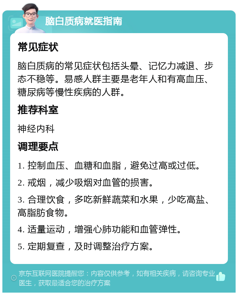 脑白质病就医指南 常见症状 脑白质病的常见症状包括头晕、记忆力减退、步态不稳等。易感人群主要是老年人和有高血压、糖尿病等慢性疾病的人群。 推荐科室 神经内科 调理要点 1. 控制血压、血糖和血脂，避免过高或过低。 2. 戒烟，减少吸烟对血管的损害。 3. 合理饮食，多吃新鲜蔬菜和水果，少吃高盐、高脂肪食物。 4. 适量运动，增强心肺功能和血管弹性。 5. 定期复查，及时调整治疗方案。