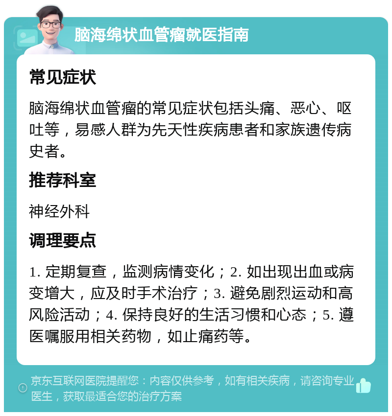 脑海绵状血管瘤就医指南 常见症状 脑海绵状血管瘤的常见症状包括头痛、恶心、呕吐等，易感人群为先天性疾病患者和家族遗传病史者。 推荐科室 神经外科 调理要点 1. 定期复查，监测病情变化；2. 如出现出血或病变增大，应及时手术治疗；3. 避免剧烈运动和高风险活动；4. 保持良好的生活习惯和心态；5. 遵医嘱服用相关药物，如止痛药等。