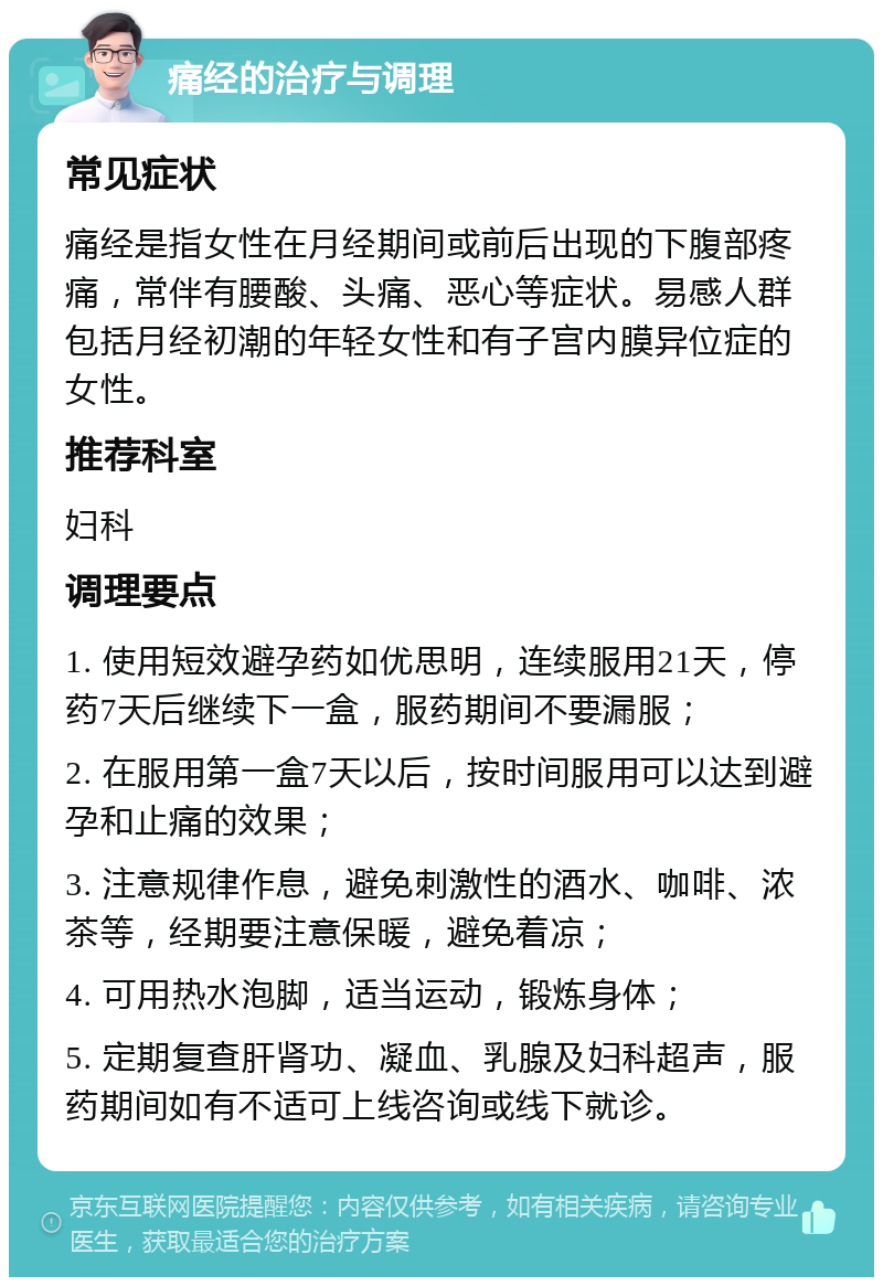 痛经的治疗与调理 常见症状 痛经是指女性在月经期间或前后出现的下腹部疼痛，常伴有腰酸、头痛、恶心等症状。易感人群包括月经初潮的年轻女性和有子宫内膜异位症的女性。 推荐科室 妇科 调理要点 1. 使用短效避孕药如优思明，连续服用21天，停药7天后继续下一盒，服药期间不要漏服； 2. 在服用第一盒7天以后，按时间服用可以达到避孕和止痛的效果； 3. 注意规律作息，避免刺激性的酒水、咖啡、浓茶等，经期要注意保暖，避免着凉； 4. 可用热水泡脚，适当运动，锻炼身体； 5. 定期复查肝肾功、凝血、乳腺及妇科超声，服药期间如有不适可上线咨询或线下就诊。