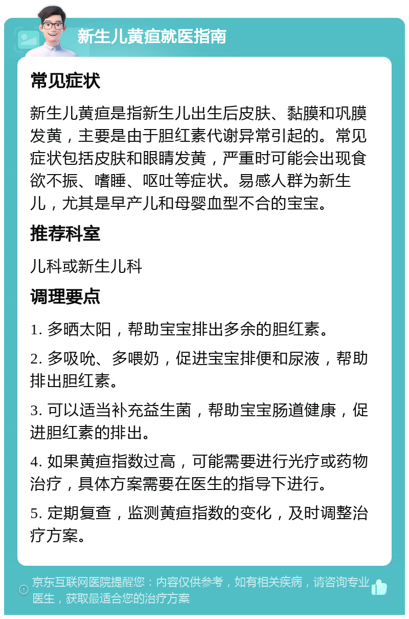 新生儿黄疸就医指南 常见症状 新生儿黄疸是指新生儿出生后皮肤、黏膜和巩膜发黄，主要是由于胆红素代谢异常引起的。常见症状包括皮肤和眼睛发黄，严重时可能会出现食欲不振、嗜睡、呕吐等症状。易感人群为新生儿，尤其是早产儿和母婴血型不合的宝宝。 推荐科室 儿科或新生儿科 调理要点 1. 多晒太阳，帮助宝宝排出多余的胆红素。 2. 多吸吮、多喂奶，促进宝宝排便和尿液，帮助排出胆红素。 3. 可以适当补充益生菌，帮助宝宝肠道健康，促进胆红素的排出。 4. 如果黄疸指数过高，可能需要进行光疗或药物治疗，具体方案需要在医生的指导下进行。 5. 定期复查，监测黄疸指数的变化，及时调整治疗方案。