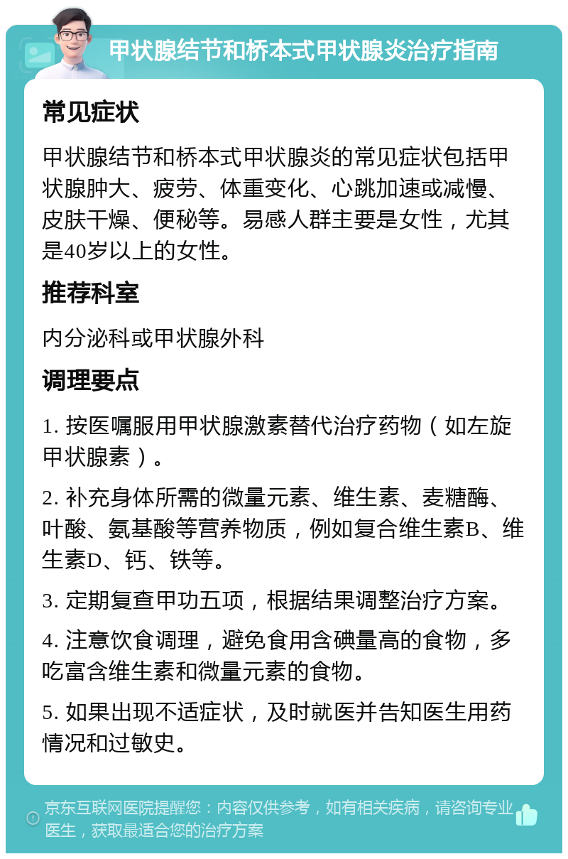 甲状腺结节和桥本式甲状腺炎治疗指南 常见症状 甲状腺结节和桥本式甲状腺炎的常见症状包括甲状腺肿大、疲劳、体重变化、心跳加速或减慢、皮肤干燥、便秘等。易感人群主要是女性，尤其是40岁以上的女性。 推荐科室 内分泌科或甲状腺外科 调理要点 1. 按医嘱服用甲状腺激素替代治疗药物（如左旋甲状腺素）。 2. 补充身体所需的微量元素、维生素、麦糖酶、叶酸、氨基酸等营养物质，例如复合维生素B、维生素D、钙、铁等。 3. 定期复查甲功五项，根据结果调整治疗方案。 4. 注意饮食调理，避免食用含碘量高的食物，多吃富含维生素和微量元素的食物。 5. 如果出现不适症状，及时就医并告知医生用药情况和过敏史。