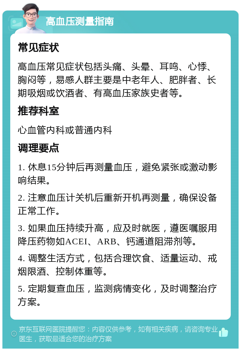 高血压测量指南 常见症状 高血压常见症状包括头痛、头晕、耳鸣、心悸、胸闷等，易感人群主要是中老年人、肥胖者、长期吸烟或饮酒者、有高血压家族史者等。 推荐科室 心血管内科或普通内科 调理要点 1. 休息15分钟后再测量血压，避免紧张或激动影响结果。 2. 注意血压计关机后重新开机再测量，确保设备正常工作。 3. 如果血压持续升高，应及时就医，遵医嘱服用降压药物如ACEI、ARB、钙通道阻滞剂等。 4. 调整生活方式，包括合理饮食、适量运动、戒烟限酒、控制体重等。 5. 定期复查血压，监测病情变化，及时调整治疗方案。