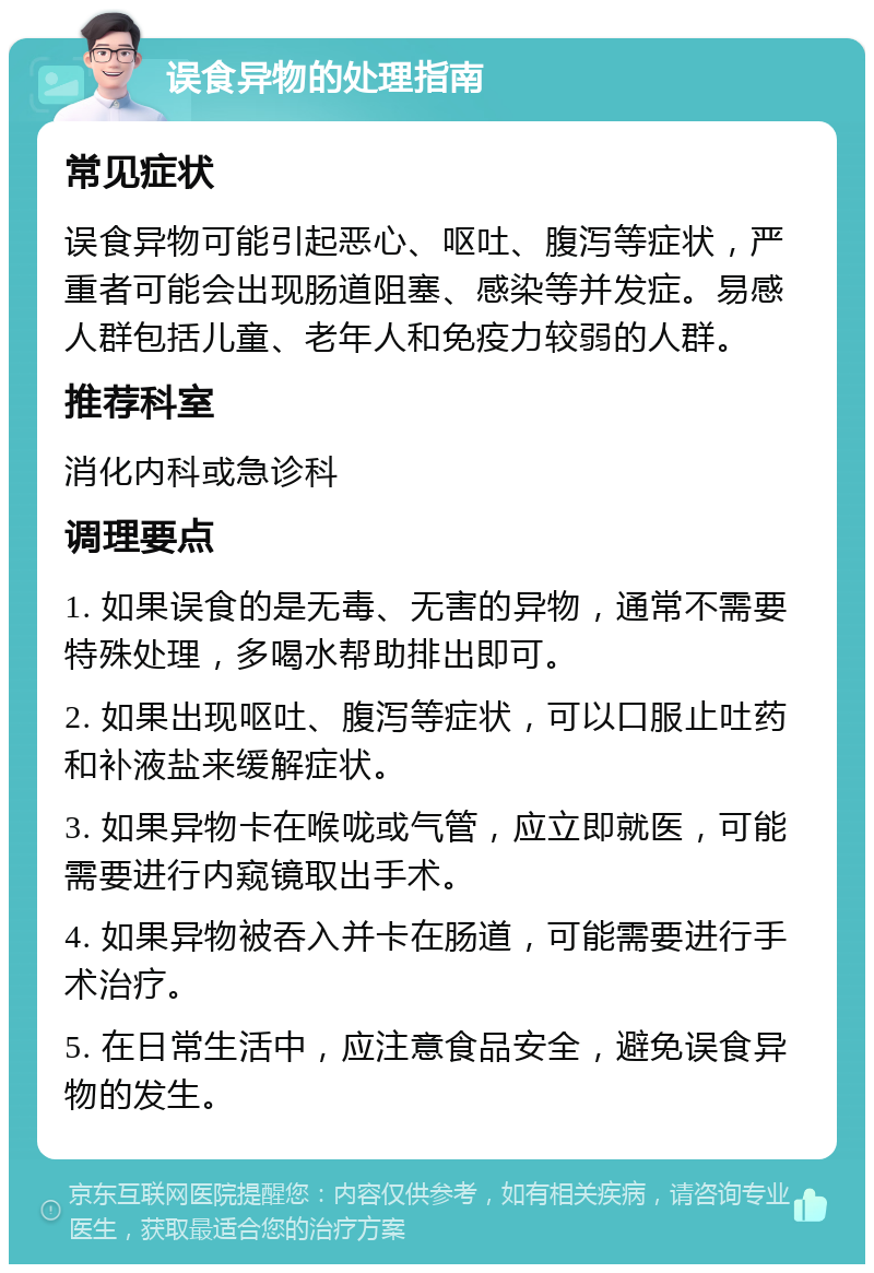 误食异物的处理指南 常见症状 误食异物可能引起恶心、呕吐、腹泻等症状，严重者可能会出现肠道阻塞、感染等并发症。易感人群包括儿童、老年人和免疫力较弱的人群。 推荐科室 消化内科或急诊科 调理要点 1. 如果误食的是无毒、无害的异物，通常不需要特殊处理，多喝水帮助排出即可。 2. 如果出现呕吐、腹泻等症状，可以口服止吐药和补液盐来缓解症状。 3. 如果异物卡在喉咙或气管，应立即就医，可能需要进行内窥镜取出手术。 4. 如果异物被吞入并卡在肠道，可能需要进行手术治疗。 5. 在日常生活中，应注意食品安全，避免误食异物的发生。