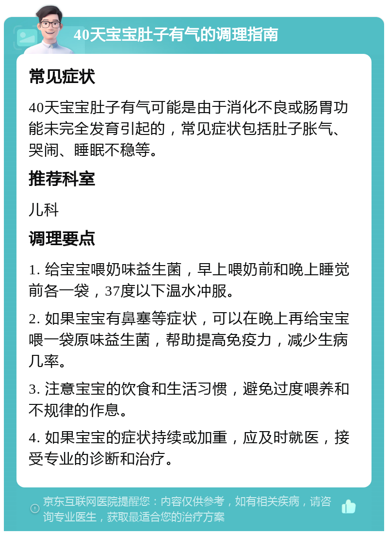 40天宝宝肚子有气的调理指南 常见症状 40天宝宝肚子有气可能是由于消化不良或肠胃功能未完全发育引起的，常见症状包括肚子胀气、哭闹、睡眠不稳等。 推荐科室 儿科 调理要点 1. 给宝宝喂奶味益生菌，早上喂奶前和晚上睡觉前各一袋，37度以下温水冲服。 2. 如果宝宝有鼻塞等症状，可以在晚上再给宝宝喂一袋原味益生菌，帮助提高免疫力，减少生病几率。 3. 注意宝宝的饮食和生活习惯，避免过度喂养和不规律的作息。 4. 如果宝宝的症状持续或加重，应及时就医，接受专业的诊断和治疗。