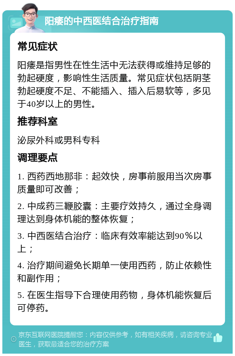 阳痿的中西医结合治疗指南 常见症状 阳痿是指男性在性生活中无法获得或维持足够的勃起硬度，影响性生活质量。常见症状包括阴茎勃起硬度不足、不能插入、插入后易软等，多见于40岁以上的男性。 推荐科室 泌尿外科或男科专科 调理要点 1. 西药西地那非：起效快，房事前服用当次房事质量即可改善； 2. 中成药三鞭胶囊：主要疗效持久，通过全身调理达到身体机能的整体恢复； 3. 中西医结合治疗：临床有效率能达到90％以上； 4. 治疗期间避免长期单一使用西药，防止依赖性和副作用； 5. 在医生指导下合理使用药物，身体机能恢复后可停药。