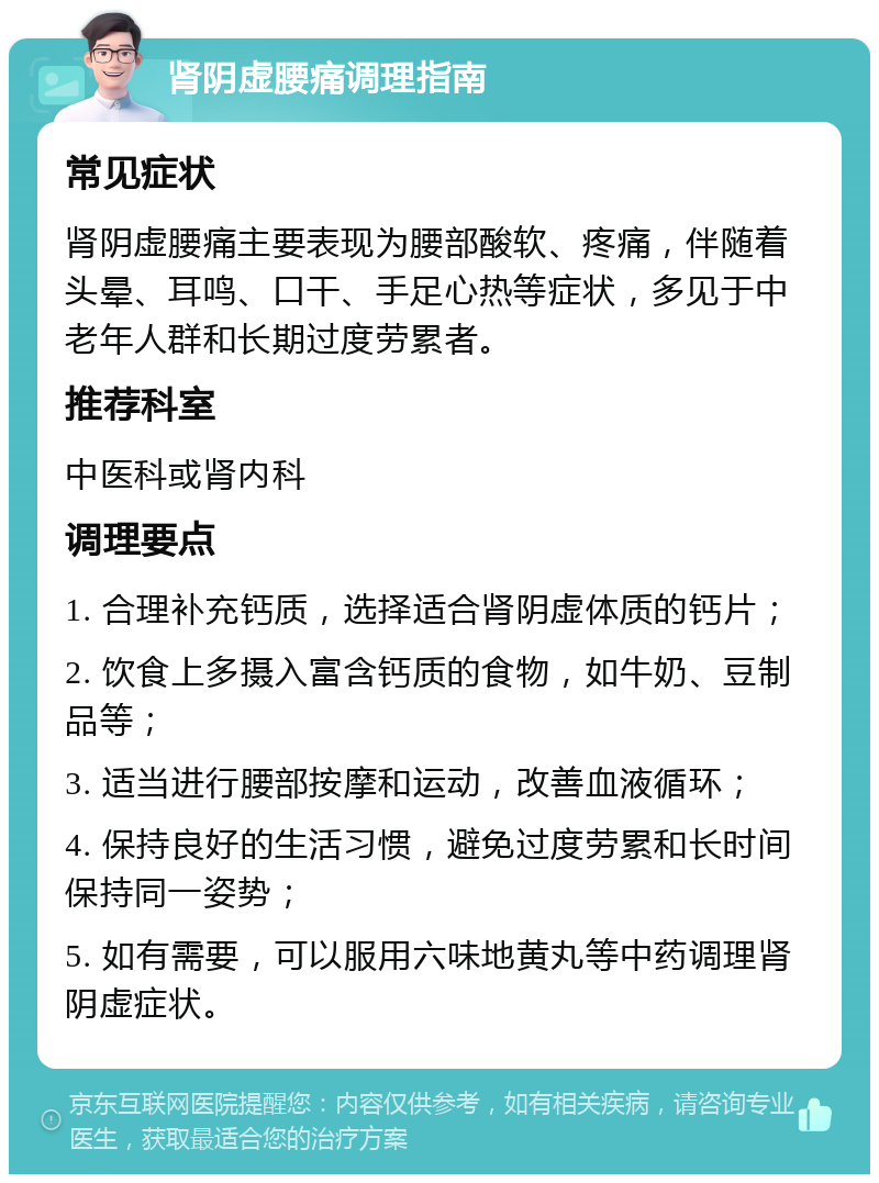 肾阴虚腰痛调理指南 常见症状 肾阴虚腰痛主要表现为腰部酸软、疼痛，伴随着头晕、耳鸣、口干、手足心热等症状，多见于中老年人群和长期过度劳累者。 推荐科室 中医科或肾内科 调理要点 1. 合理补充钙质，选择适合肾阴虚体质的钙片； 2. 饮食上多摄入富含钙质的食物，如牛奶、豆制品等； 3. 适当进行腰部按摩和运动，改善血液循环； 4. 保持良好的生活习惯，避免过度劳累和长时间保持同一姿势； 5. 如有需要，可以服用六味地黄丸等中药调理肾阴虚症状。