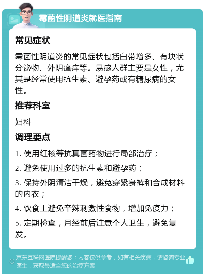 霉菌性阴道炎就医指南 常见症状 霉菌性阴道炎的常见症状包括白带增多、有块状分泌物、外阴瘙痒等。易感人群主要是女性，尤其是经常使用抗生素、避孕药或有糖尿病的女性。 推荐科室 妇科 调理要点 1. 使用红核等抗真菌药物进行局部治疗； 2. 避免使用过多的抗生素和避孕药； 3. 保持外阴清洁干燥，避免穿紧身裤和合成材料的内衣； 4. 饮食上避免辛辣刺激性食物，增加免疫力； 5. 定期检查，月经前后注意个人卫生，避免复发。