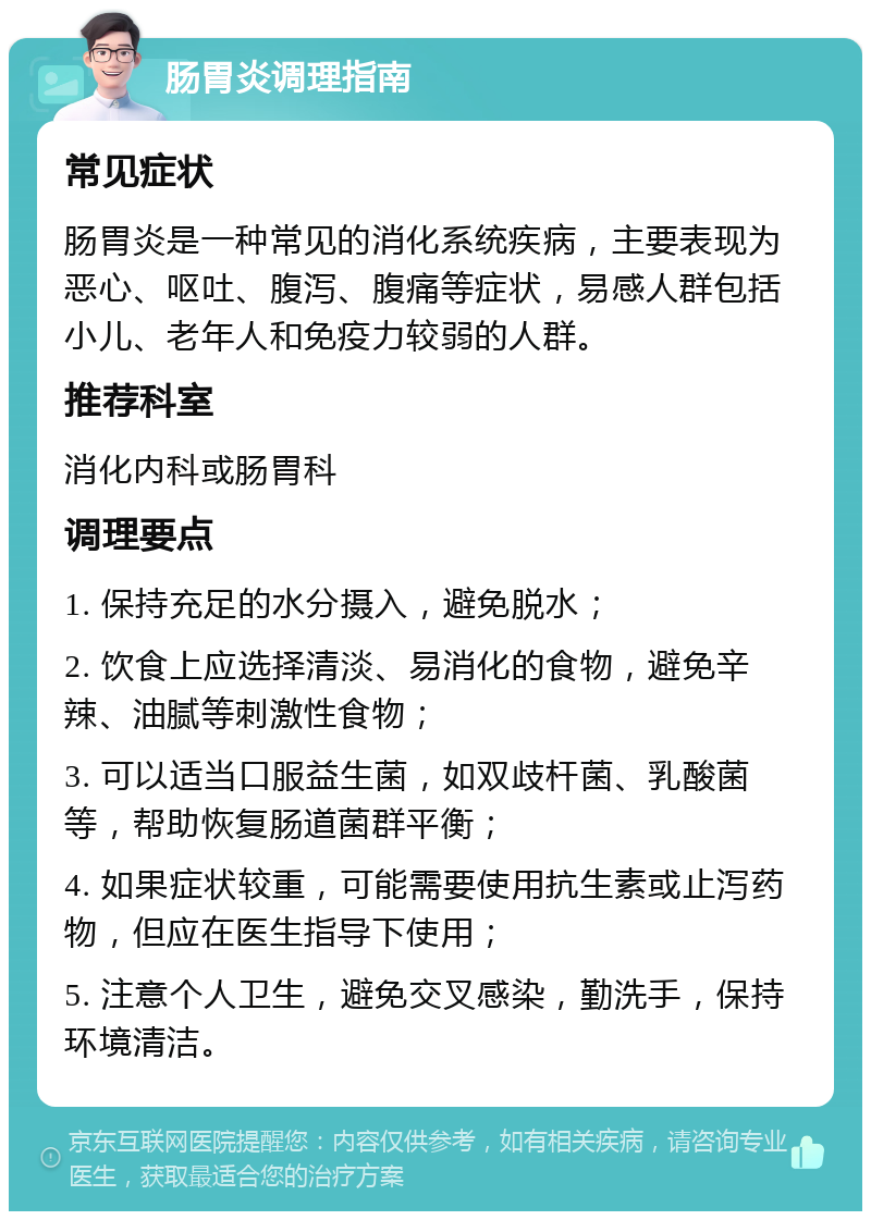 肠胃炎调理指南 常见症状 肠胃炎是一种常见的消化系统疾病，主要表现为恶心、呕吐、腹泻、腹痛等症状，易感人群包括小儿、老年人和免疫力较弱的人群。 推荐科室 消化内科或肠胃科 调理要点 1. 保持充足的水分摄入，避免脱水； 2. 饮食上应选择清淡、易消化的食物，避免辛辣、油腻等刺激性食物； 3. 可以适当口服益生菌，如双歧杆菌、乳酸菌等，帮助恢复肠道菌群平衡； 4. 如果症状较重，可能需要使用抗生素或止泻药物，但应在医生指导下使用； 5. 注意个人卫生，避免交叉感染，勤洗手，保持环境清洁。