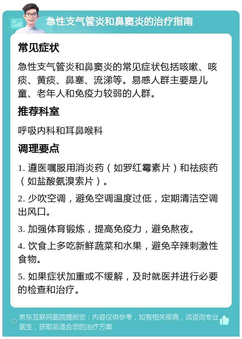 急性支气管炎和鼻窦炎的治疗指南 常见症状 急性支气管炎和鼻窦炎的常见症状包括咳嗽、咳痰、黄痰、鼻塞、流涕等。易感人群主要是儿童、老年人和免疫力较弱的人群。 推荐科室 呼吸内科和耳鼻喉科 调理要点 1. 遵医嘱服用消炎药（如罗红霉素片）和祛痰药（如盐酸氨溴索片）。 2. 少吹空调，避免空调温度过低，定期清洁空调出风口。 3. 加强体育锻炼，提高免疫力，避免熬夜。 4. 饮食上多吃新鲜蔬菜和水果，避免辛辣刺激性食物。 5. 如果症状加重或不缓解，及时就医并进行必要的检查和治疗。