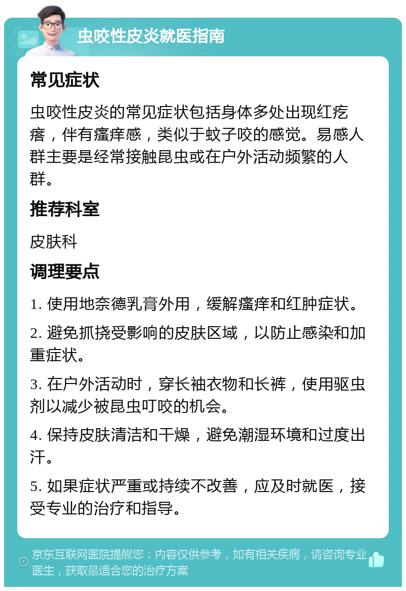 虫咬性皮炎就医指南 常见症状 虫咬性皮炎的常见症状包括身体多处出现红疙瘩，伴有瘙痒感，类似于蚊子咬的感觉。易感人群主要是经常接触昆虫或在户外活动频繁的人群。 推荐科室 皮肤科 调理要点 1. 使用地奈德乳膏外用，缓解瘙痒和红肿症状。 2. 避免抓挠受影响的皮肤区域，以防止感染和加重症状。 3. 在户外活动时，穿长袖衣物和长裤，使用驱虫剂以减少被昆虫叮咬的机会。 4. 保持皮肤清洁和干燥，避免潮湿环境和过度出汗。 5. 如果症状严重或持续不改善，应及时就医，接受专业的治疗和指导。