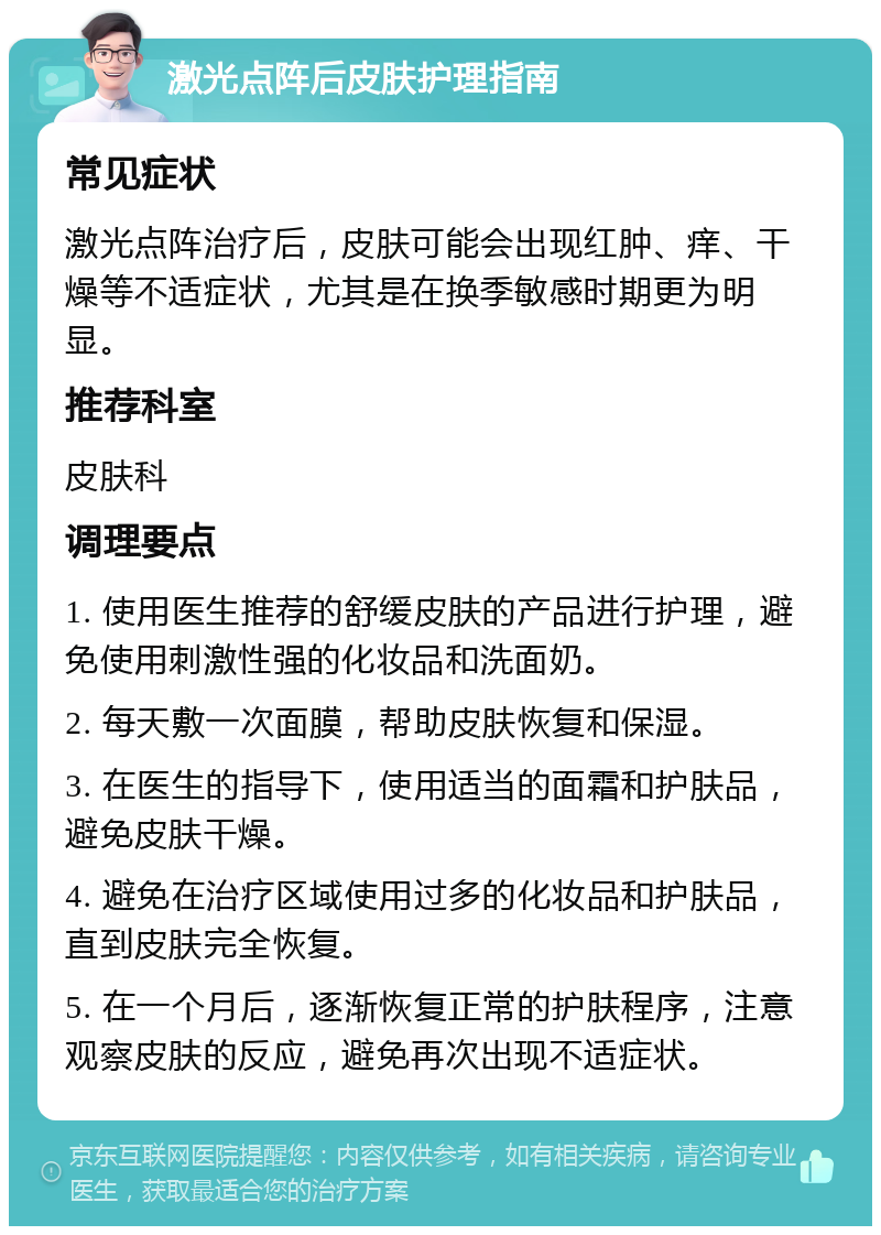 激光点阵后皮肤护理指南 常见症状 激光点阵治疗后，皮肤可能会出现红肿、痒、干燥等不适症状，尤其是在换季敏感时期更为明显。 推荐科室 皮肤科 调理要点 1. 使用医生推荐的舒缓皮肤的产品进行护理，避免使用刺激性强的化妆品和洗面奶。 2. 每天敷一次面膜，帮助皮肤恢复和保湿。 3. 在医生的指导下，使用适当的面霜和护肤品，避免皮肤干燥。 4. 避免在治疗区域使用过多的化妆品和护肤品，直到皮肤完全恢复。 5. 在一个月后，逐渐恢复正常的护肤程序，注意观察皮肤的反应，避免再次出现不适症状。