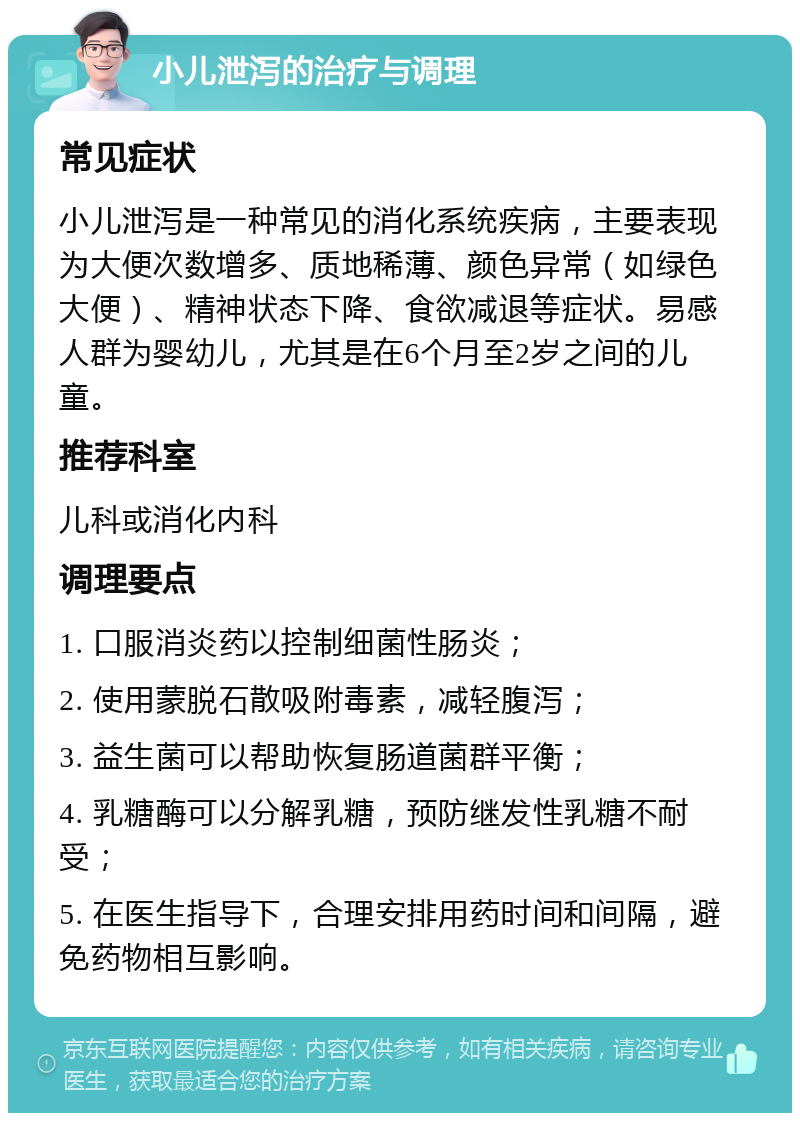 小儿泄泻的治疗与调理 常见症状 小儿泄泻是一种常见的消化系统疾病，主要表现为大便次数增多、质地稀薄、颜色异常（如绿色大便）、精神状态下降、食欲减退等症状。易感人群为婴幼儿，尤其是在6个月至2岁之间的儿童。 推荐科室 儿科或消化内科 调理要点 1. 口服消炎药以控制细菌性肠炎； 2. 使用蒙脱石散吸附毒素，减轻腹泻； 3. 益生菌可以帮助恢复肠道菌群平衡； 4. 乳糖酶可以分解乳糖，预防继发性乳糖不耐受； 5. 在医生指导下，合理安排用药时间和间隔，避免药物相互影响。