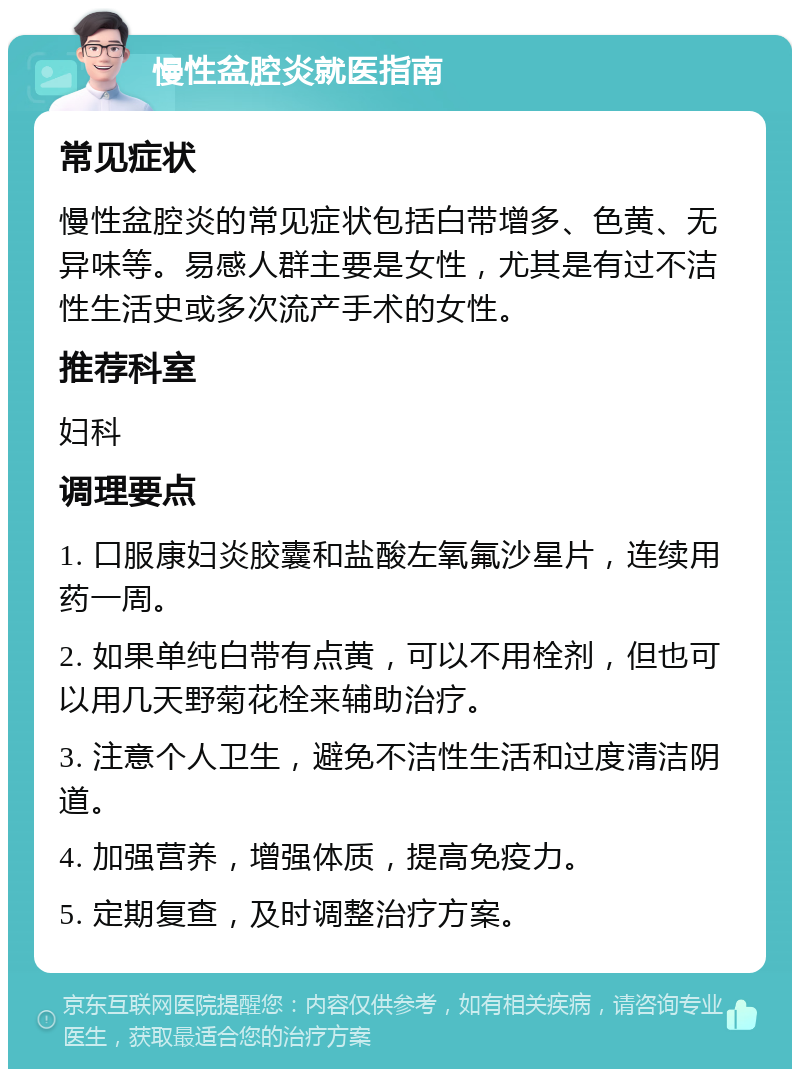 慢性盆腔炎就医指南 常见症状 慢性盆腔炎的常见症状包括白带增多、色黄、无异味等。易感人群主要是女性，尤其是有过不洁性生活史或多次流产手术的女性。 推荐科室 妇科 调理要点 1. 口服康妇炎胶囊和盐酸左氧氟沙星片，连续用药一周。 2. 如果单纯白带有点黄，可以不用栓剂，但也可以用几天野菊花栓来辅助治疗。 3. 注意个人卫生，避免不洁性生活和过度清洁阴道。 4. 加强营养，增强体质，提高免疫力。 5. 定期复查，及时调整治疗方案。