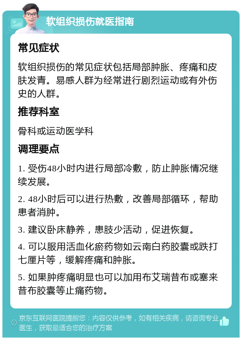 软组织损伤就医指南 常见症状 软组织损伤的常见症状包括局部肿胀、疼痛和皮肤发青。易感人群为经常进行剧烈运动或有外伤史的人群。 推荐科室 骨科或运动医学科 调理要点 1. 受伤48小时内进行局部冷敷，防止肿胀情况继续发展。 2. 48小时后可以进行热敷，改善局部循环，帮助患者消肿。 3. 建议卧床静养，患肢少活动，促进恢复。 4. 可以服用活血化瘀药物如云南白药胶囊或跌打七厘片等，缓解疼痛和肿胀。 5. 如果肿疼痛明显也可以加用布艾瑞昔布或塞来昔布胶囊等止痛药物。