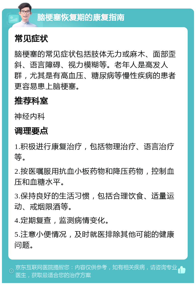 脑梗塞恢复期的康复指南 常见症状 脑梗塞的常见症状包括肢体无力或麻木、面部歪斜、语言障碍、视力模糊等。老年人是高发人群，尤其是有高血压、糖尿病等慢性疾病的患者更容易患上脑梗塞。 推荐科室 神经内科 调理要点 1.积极进行康复治疗，包括物理治疗、语言治疗等。 2.按医嘱服用抗血小板药物和降压药物，控制血压和血糖水平。 3.保持良好的生活习惯，包括合理饮食、适量运动、戒烟限酒等。 4.定期复查，监测病情变化。 5.注意小便情况，及时就医排除其他可能的健康问题。