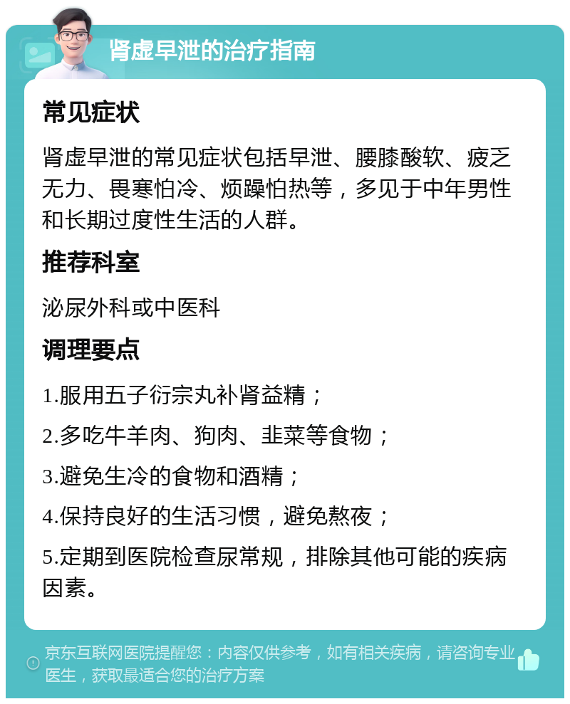 肾虚早泄的治疗指南 常见症状 肾虚早泄的常见症状包括早泄、腰膝酸软、疲乏无力、畏寒怕冷、烦躁怕热等，多见于中年男性和长期过度性生活的人群。 推荐科室 泌尿外科或中医科 调理要点 1.服用五子衍宗丸补肾益精； 2.多吃牛羊肉、狗肉、韭菜等食物； 3.避免生冷的食物和酒精； 4.保持良好的生活习惯，避免熬夜； 5.定期到医院检查尿常规，排除其他可能的疾病因素。