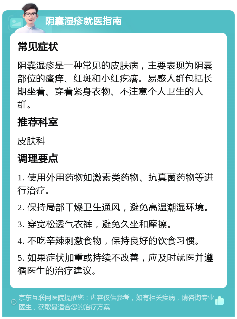 阴囊湿疹就医指南 常见症状 阴囊湿疹是一种常见的皮肤病，主要表现为阴囊部位的瘙痒、红斑和小红疙瘩。易感人群包括长期坐着、穿着紧身衣物、不注意个人卫生的人群。 推荐科室 皮肤科 调理要点 1. 使用外用药物如激素类药物、抗真菌药物等进行治疗。 2. 保持局部干燥卫生通风，避免高温潮湿环境。 3. 穿宽松透气衣裤，避免久坐和摩擦。 4. 不吃辛辣刺激食物，保持良好的饮食习惯。 5. 如果症状加重或持续不改善，应及时就医并遵循医生的治疗建议。