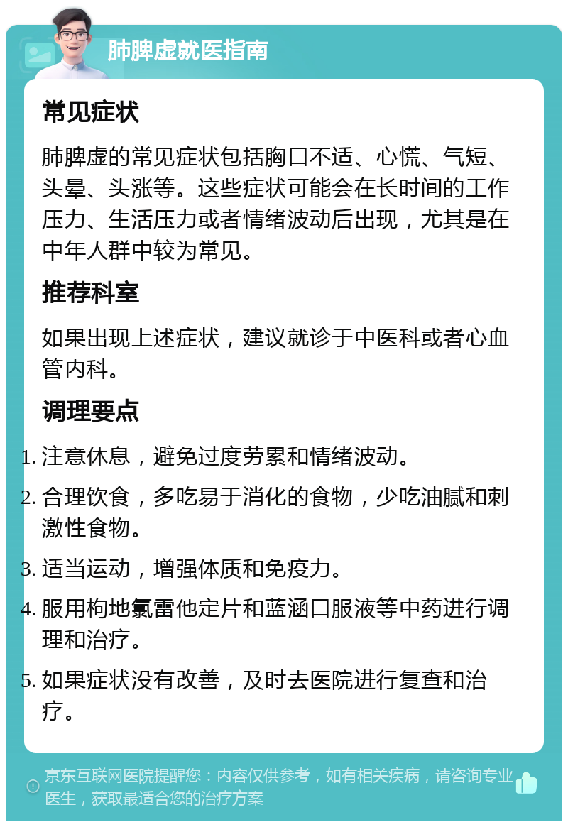 肺脾虚就医指南 常见症状 肺脾虚的常见症状包括胸口不适、心慌、气短、头晕、头涨等。这些症状可能会在长时间的工作压力、生活压力或者情绪波动后出现，尤其是在中年人群中较为常见。 推荐科室 如果出现上述症状，建议就诊于中医科或者心血管内科。 调理要点 注意休息，避免过度劳累和情绪波动。 合理饮食，多吃易于消化的食物，少吃油腻和刺激性食物。 适当运动，增强体质和免疫力。 服用枸地氯雷他定片和蓝涵口服液等中药进行调理和治疗。 如果症状没有改善，及时去医院进行复查和治疗。