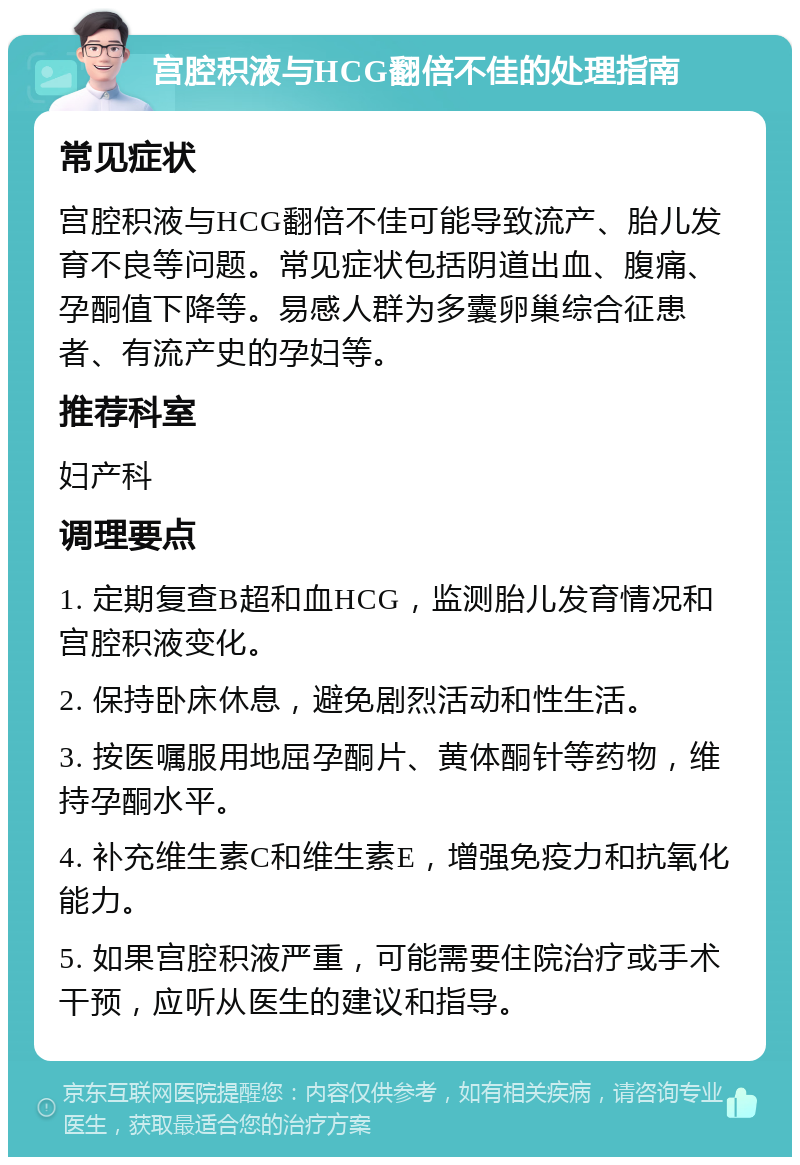 宫腔积液与HCG翻倍不佳的处理指南 常见症状 宫腔积液与HCG翻倍不佳可能导致流产、胎儿发育不良等问题。常见症状包括阴道出血、腹痛、孕酮值下降等。易感人群为多囊卵巢综合征患者、有流产史的孕妇等。 推荐科室 妇产科 调理要点 1. 定期复查B超和血HCG，监测胎儿发育情况和宫腔积液变化。 2. 保持卧床休息，避免剧烈活动和性生活。 3. 按医嘱服用地屈孕酮片、黄体酮针等药物，维持孕酮水平。 4. 补充维生素C和维生素E，增强免疫力和抗氧化能力。 5. 如果宫腔积液严重，可能需要住院治疗或手术干预，应听从医生的建议和指导。