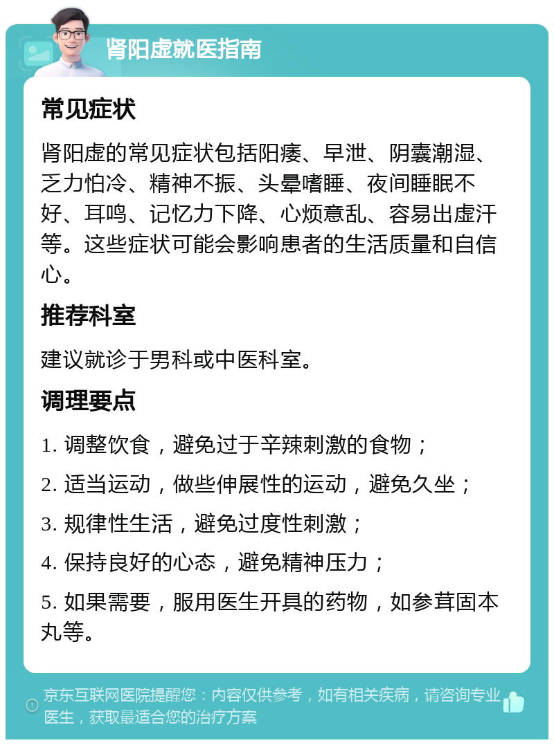 肾阳虚就医指南 常见症状 肾阳虚的常见症状包括阳痿、早泄、阴囊潮湿、乏力怕冷、精神不振、头晕嗜睡、夜间睡眠不好、耳鸣、记忆力下降、心烦意乱、容易出虚汗等。这些症状可能会影响患者的生活质量和自信心。 推荐科室 建议就诊于男科或中医科室。 调理要点 1. 调整饮食，避免过于辛辣刺激的食物； 2. 适当运动，做些伸展性的运动，避免久坐； 3. 规律性生活，避免过度性刺激； 4. 保持良好的心态，避免精神压力； 5. 如果需要，服用医生开具的药物，如参茸固本丸等。