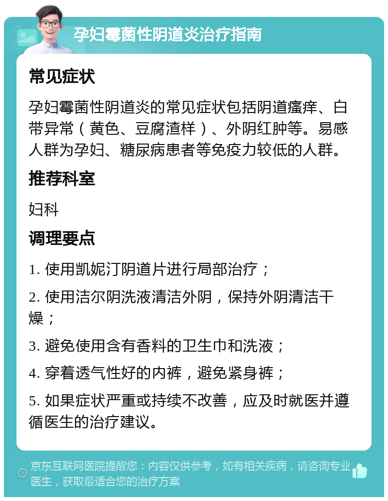 孕妇霉菌性阴道炎治疗指南 常见症状 孕妇霉菌性阴道炎的常见症状包括阴道瘙痒、白带异常（黄色、豆腐渣样）、外阴红肿等。易感人群为孕妇、糖尿病患者等免疫力较低的人群。 推荐科室 妇科 调理要点 1. 使用凯妮汀阴道片进行局部治疗； 2. 使用洁尔阴洗液清洁外阴，保持外阴清洁干燥； 3. 避免使用含有香料的卫生巾和洗液； 4. 穿着透气性好的内裤，避免紧身裤； 5. 如果症状严重或持续不改善，应及时就医并遵循医生的治疗建议。