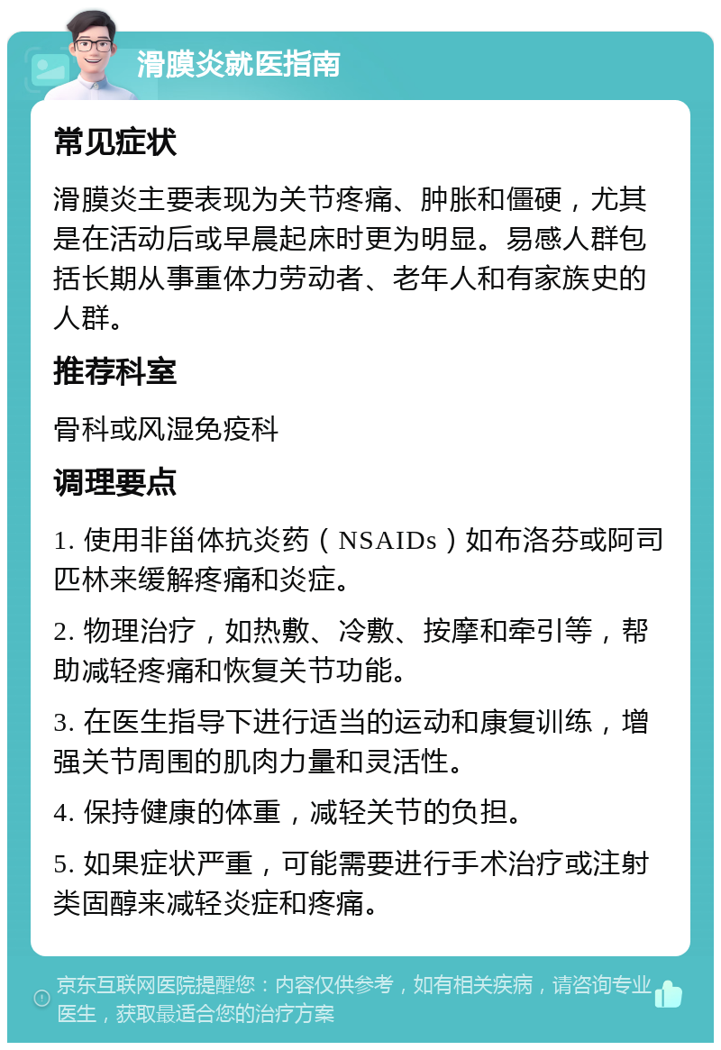 滑膜炎就医指南 常见症状 滑膜炎主要表现为关节疼痛、肿胀和僵硬，尤其是在活动后或早晨起床时更为明显。易感人群包括长期从事重体力劳动者、老年人和有家族史的人群。 推荐科室 骨科或风湿免疫科 调理要点 1. 使用非甾体抗炎药（NSAIDs）如布洛芬或阿司匹林来缓解疼痛和炎症。 2. 物理治疗，如热敷、冷敷、按摩和牵引等，帮助减轻疼痛和恢复关节功能。 3. 在医生指导下进行适当的运动和康复训练，增强关节周围的肌肉力量和灵活性。 4. 保持健康的体重，减轻关节的负担。 5. 如果症状严重，可能需要进行手术治疗或注射类固醇来减轻炎症和疼痛。