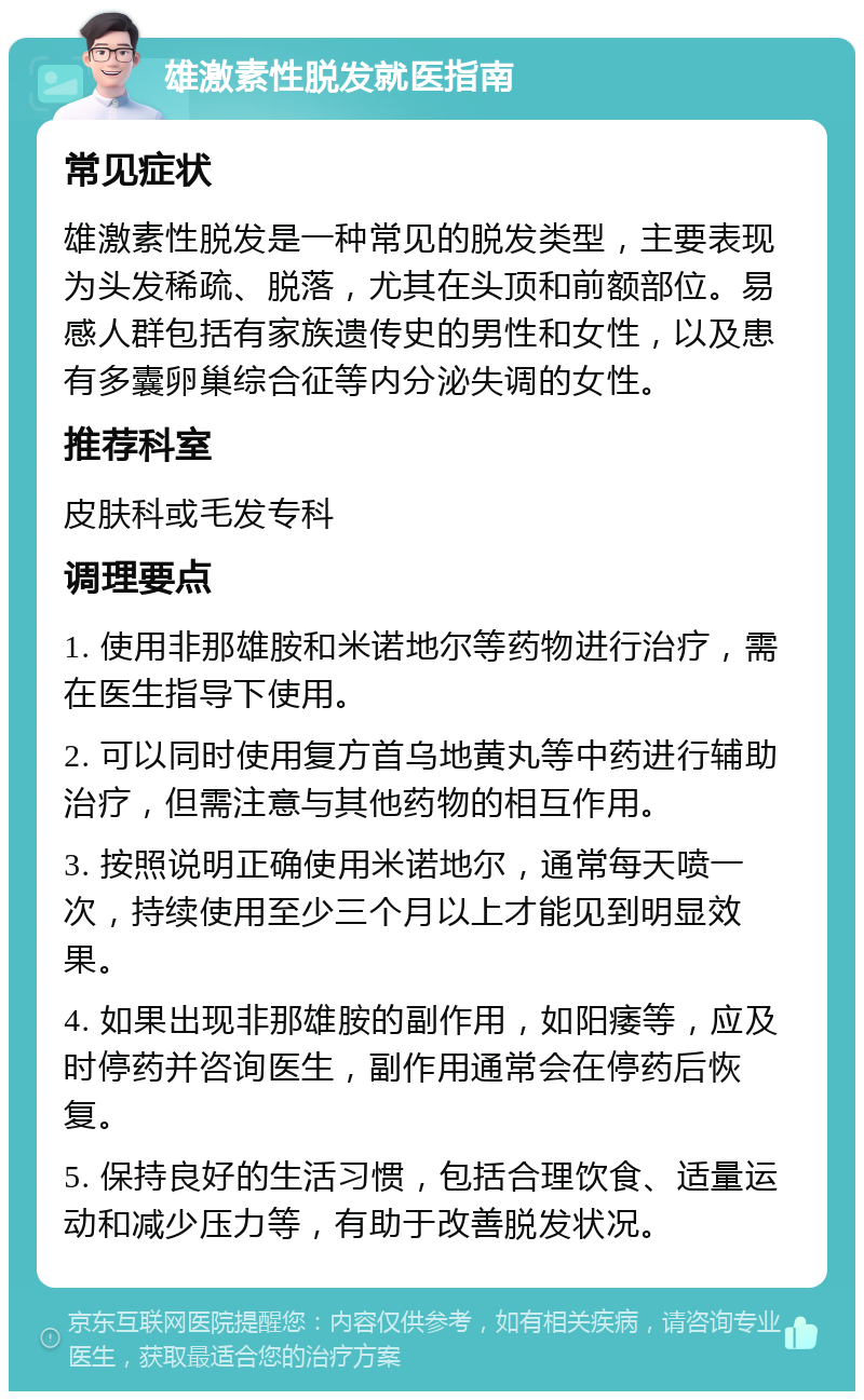 雄激素性脱发就医指南 常见症状 雄激素性脱发是一种常见的脱发类型，主要表现为头发稀疏、脱落，尤其在头顶和前额部位。易感人群包括有家族遗传史的男性和女性，以及患有多囊卵巢综合征等内分泌失调的女性。 推荐科室 皮肤科或毛发专科 调理要点 1. 使用非那雄胺和米诺地尔等药物进行治疗，需在医生指导下使用。 2. 可以同时使用复方首乌地黄丸等中药进行辅助治疗，但需注意与其他药物的相互作用。 3. 按照说明正确使用米诺地尔，通常每天喷一次，持续使用至少三个月以上才能见到明显效果。 4. 如果出现非那雄胺的副作用，如阳痿等，应及时停药并咨询医生，副作用通常会在停药后恢复。 5. 保持良好的生活习惯，包括合理饮食、适量运动和减少压力等，有助于改善脱发状况。