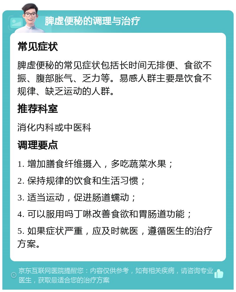 脾虚便秘的调理与治疗 常见症状 脾虚便秘的常见症状包括长时间无排便、食欲不振、腹部胀气、乏力等。易感人群主要是饮食不规律、缺乏运动的人群。 推荐科室 消化内科或中医科 调理要点 1. 增加膳食纤维摄入，多吃蔬菜水果； 2. 保持规律的饮食和生活习惯； 3. 适当运动，促进肠道蠕动； 4. 可以服用吗丁啉改善食欲和胃肠道功能； 5. 如果症状严重，应及时就医，遵循医生的治疗方案。