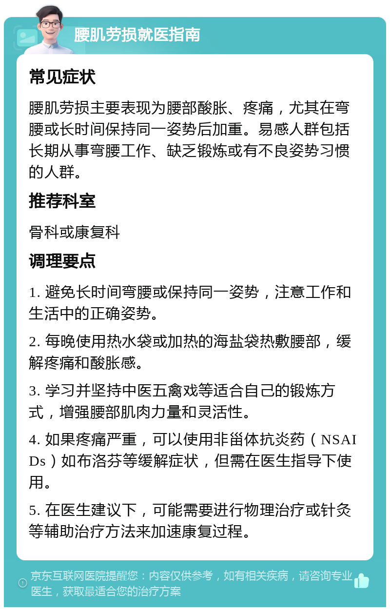 腰肌劳损就医指南 常见症状 腰肌劳损主要表现为腰部酸胀、疼痛，尤其在弯腰或长时间保持同一姿势后加重。易感人群包括长期从事弯腰工作、缺乏锻炼或有不良姿势习惯的人群。 推荐科室 骨科或康复科 调理要点 1. 避免长时间弯腰或保持同一姿势，注意工作和生活中的正确姿势。 2. 每晚使用热水袋或加热的海盐袋热敷腰部，缓解疼痛和酸胀感。 3. 学习并坚持中医五禽戏等适合自己的锻炼方式，增强腰部肌肉力量和灵活性。 4. 如果疼痛严重，可以使用非甾体抗炎药（NSAIDs）如布洛芬等缓解症状，但需在医生指导下使用。 5. 在医生建议下，可能需要进行物理治疗或针灸等辅助治疗方法来加速康复过程。