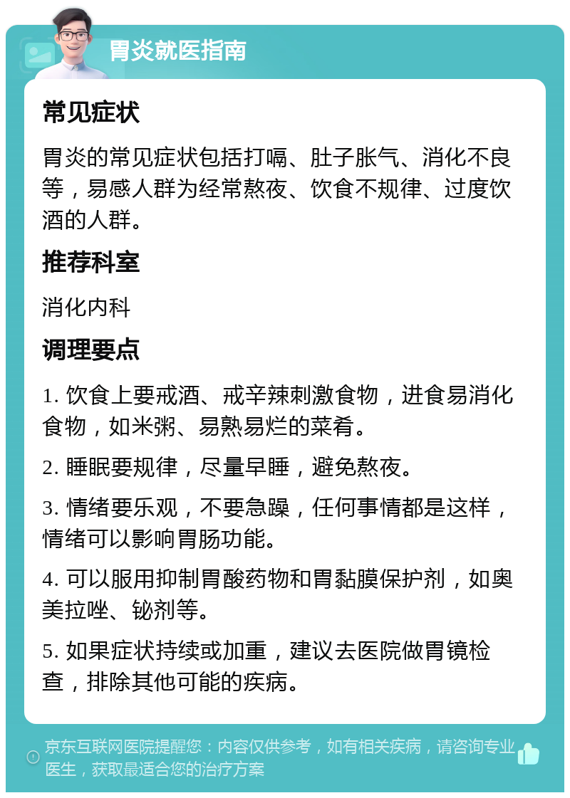 胃炎就医指南 常见症状 胃炎的常见症状包括打嗝、肚子胀气、消化不良等，易感人群为经常熬夜、饮食不规律、过度饮酒的人群。 推荐科室 消化内科 调理要点 1. 饮食上要戒酒、戒辛辣刺激食物，进食易消化食物，如米粥、易熟易烂的菜肴。 2. 睡眠要规律，尽量早睡，避免熬夜。 3. 情绪要乐观，不要急躁，任何事情都是这样，情绪可以影响胃肠功能。 4. 可以服用抑制胃酸药物和胃黏膜保护剂，如奥美拉唑、铋剂等。 5. 如果症状持续或加重，建议去医院做胃镜检查，排除其他可能的疾病。