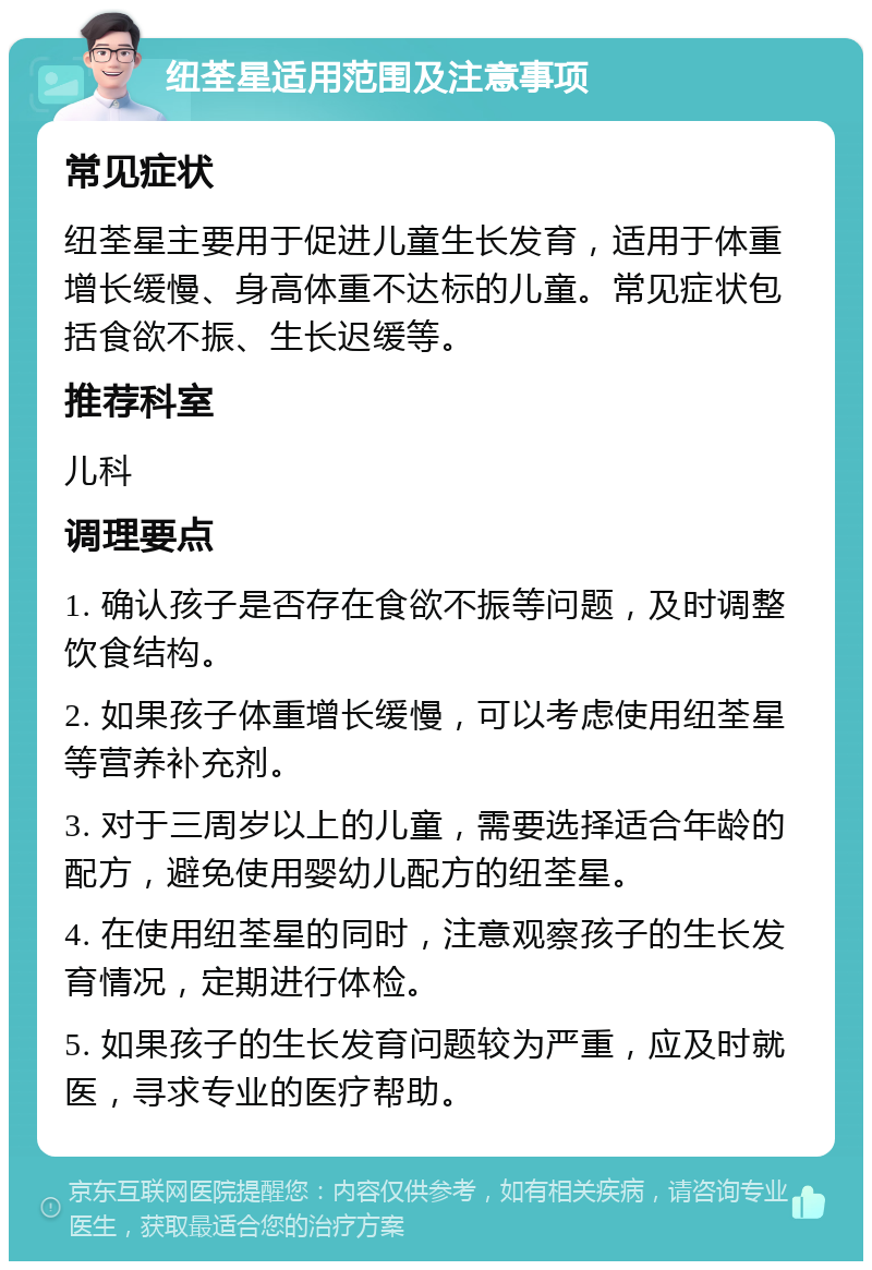 纽荃星适用范围及注意事项 常见症状 纽荃星主要用于促进儿童生长发育，适用于体重增长缓慢、身高体重不达标的儿童。常见症状包括食欲不振、生长迟缓等。 推荐科室 儿科 调理要点 1. 确认孩子是否存在食欲不振等问题，及时调整饮食结构。 2. 如果孩子体重增长缓慢，可以考虑使用纽荃星等营养补充剂。 3. 对于三周岁以上的儿童，需要选择适合年龄的配方，避免使用婴幼儿配方的纽荃星。 4. 在使用纽荃星的同时，注意观察孩子的生长发育情况，定期进行体检。 5. 如果孩子的生长发育问题较为严重，应及时就医，寻求专业的医疗帮助。