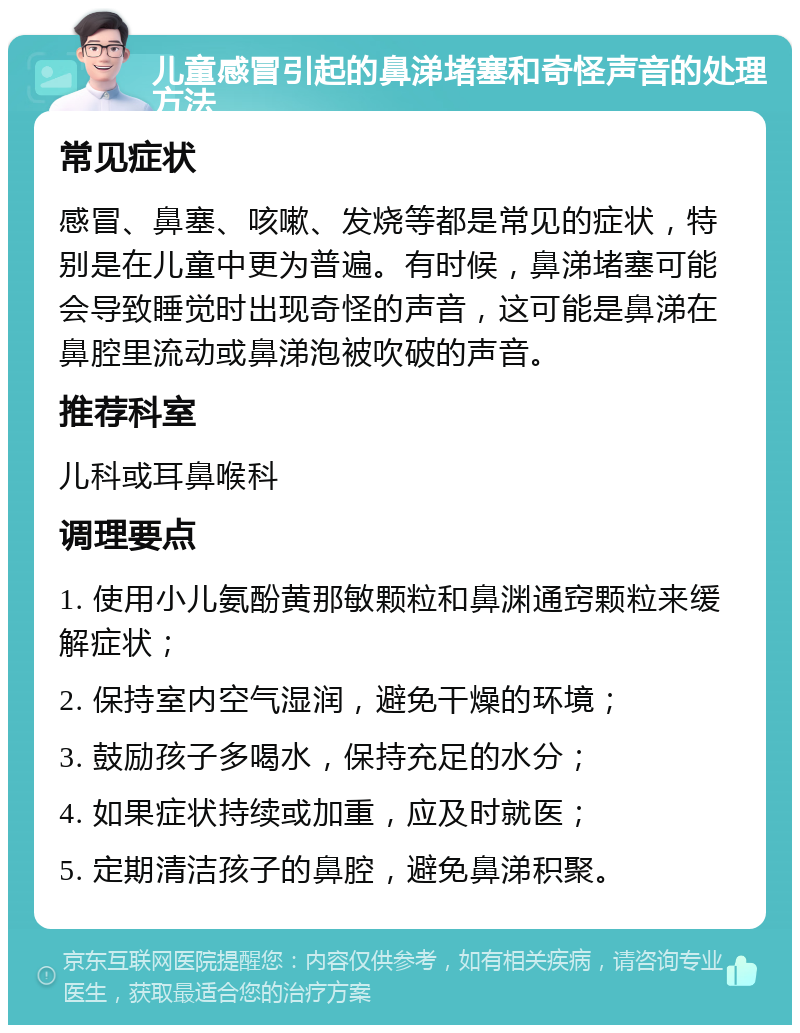 儿童感冒引起的鼻涕堵塞和奇怪声音的处理方法 常见症状 感冒、鼻塞、咳嗽、发烧等都是常见的症状，特别是在儿童中更为普遍。有时候，鼻涕堵塞可能会导致睡觉时出现奇怪的声音，这可能是鼻涕在鼻腔里流动或鼻涕泡被吹破的声音。 推荐科室 儿科或耳鼻喉科 调理要点 1. 使用小儿氨酚黄那敏颗粒和鼻渊通窍颗粒来缓解症状； 2. 保持室内空气湿润，避免干燥的环境； 3. 鼓励孩子多喝水，保持充足的水分； 4. 如果症状持续或加重，应及时就医； 5. 定期清洁孩子的鼻腔，避免鼻涕积聚。