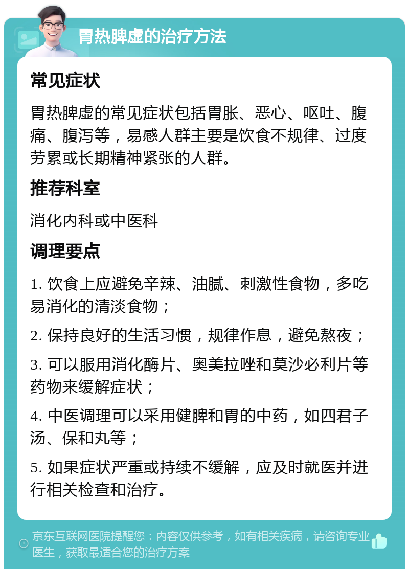 胃热脾虚的治疗方法 常见症状 胃热脾虚的常见症状包括胃胀、恶心、呕吐、腹痛、腹泻等，易感人群主要是饮食不规律、过度劳累或长期精神紧张的人群。 推荐科室 消化内科或中医科 调理要点 1. 饮食上应避免辛辣、油腻、刺激性食物，多吃易消化的清淡食物； 2. 保持良好的生活习惯，规律作息，避免熬夜； 3. 可以服用消化酶片、奥美拉唑和莫沙必利片等药物来缓解症状； 4. 中医调理可以采用健脾和胃的中药，如四君子汤、保和丸等； 5. 如果症状严重或持续不缓解，应及时就医并进行相关检查和治疗。