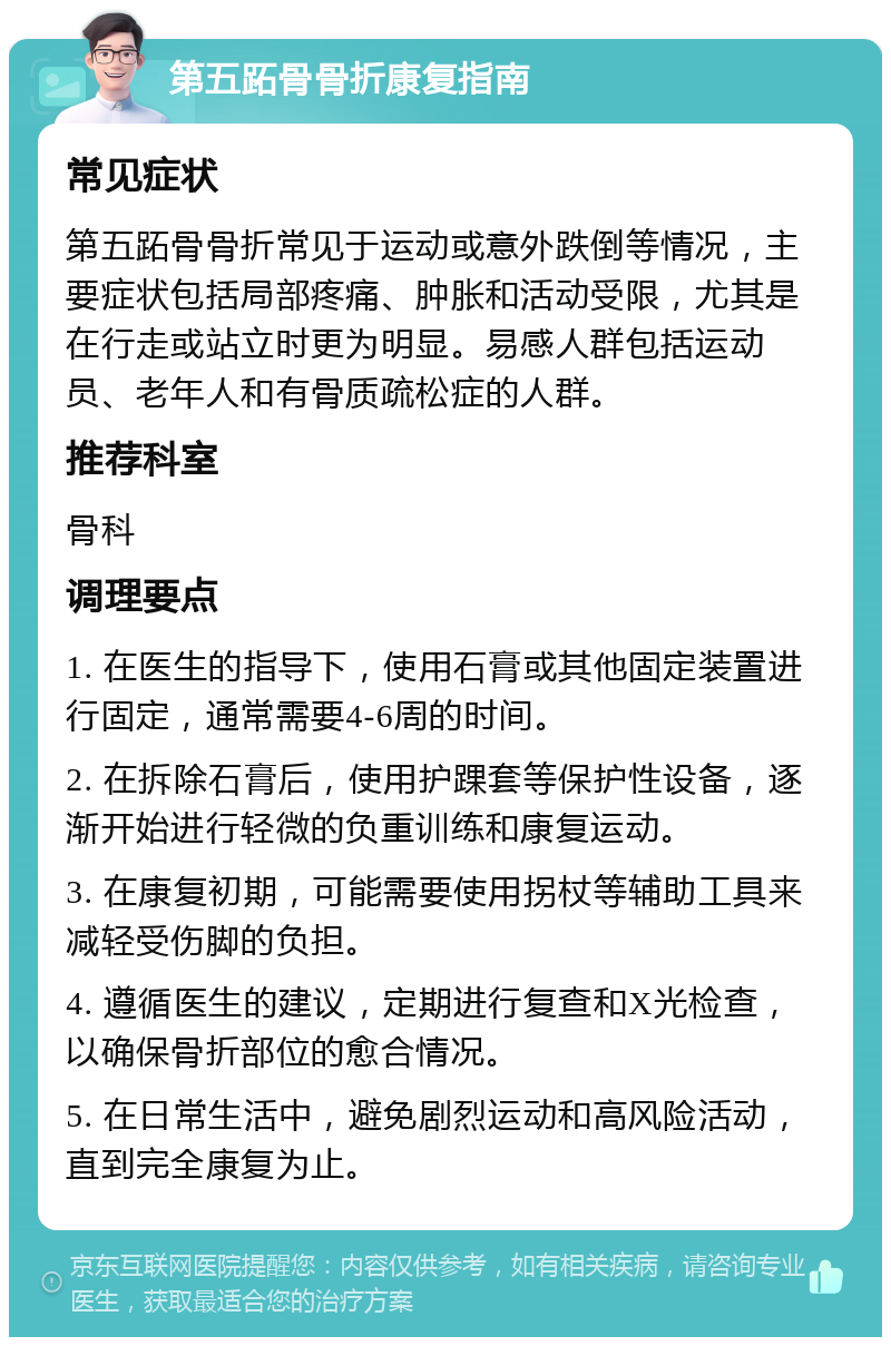 第五跖骨骨折康复指南 常见症状 第五跖骨骨折常见于运动或意外跌倒等情况，主要症状包括局部疼痛、肿胀和活动受限，尤其是在行走或站立时更为明显。易感人群包括运动员、老年人和有骨质疏松症的人群。 推荐科室 骨科 调理要点 1. 在医生的指导下，使用石膏或其他固定装置进行固定，通常需要4-6周的时间。 2. 在拆除石膏后，使用护踝套等保护性设备，逐渐开始进行轻微的负重训练和康复运动。 3. 在康复初期，可能需要使用拐杖等辅助工具来减轻受伤脚的负担。 4. 遵循医生的建议，定期进行复查和X光检查，以确保骨折部位的愈合情况。 5. 在日常生活中，避免剧烈运动和高风险活动，直到完全康复为止。