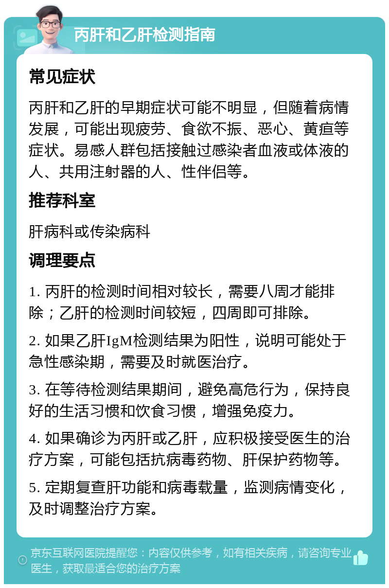 丙肝和乙肝检测指南 常见症状 丙肝和乙肝的早期症状可能不明显，但随着病情发展，可能出现疲劳、食欲不振、恶心、黄疸等症状。易感人群包括接触过感染者血液或体液的人、共用注射器的人、性伴侣等。 推荐科室 肝病科或传染病科 调理要点 1. 丙肝的检测时间相对较长，需要八周才能排除；乙肝的检测时间较短，四周即可排除。 2. 如果乙肝IgM检测结果为阳性，说明可能处于急性感染期，需要及时就医治疗。 3. 在等待检测结果期间，避免高危行为，保持良好的生活习惯和饮食习惯，增强免疫力。 4. 如果确诊为丙肝或乙肝，应积极接受医生的治疗方案，可能包括抗病毒药物、肝保护药物等。 5. 定期复查肝功能和病毒载量，监测病情变化，及时调整治疗方案。