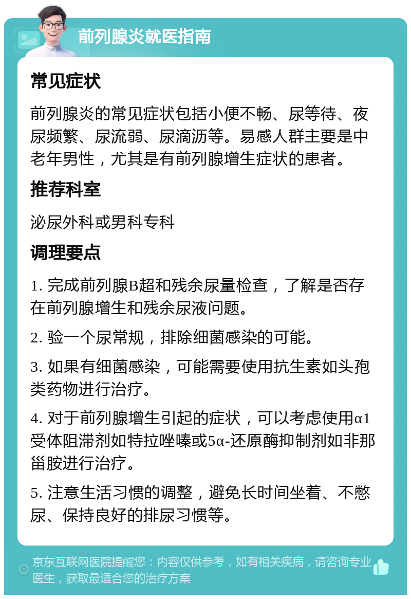 前列腺炎就医指南 常见症状 前列腺炎的常见症状包括小便不畅、尿等待、夜尿频繁、尿流弱、尿滴沥等。易感人群主要是中老年男性，尤其是有前列腺增生症状的患者。 推荐科室 泌尿外科或男科专科 调理要点 1. 完成前列腺B超和残余尿量检查，了解是否存在前列腺增生和残余尿液问题。 2. 验一个尿常规，排除细菌感染的可能。 3. 如果有细菌感染，可能需要使用抗生素如头孢类药物进行治疗。 4. 对于前列腺增生引起的症状，可以考虑使用α1受体阻滞剂如特拉唑嗪或5α-还原酶抑制剂如非那甾胺进行治疗。 5. 注意生活习惯的调整，避免长时间坐着、不憋尿、保持良好的排尿习惯等。