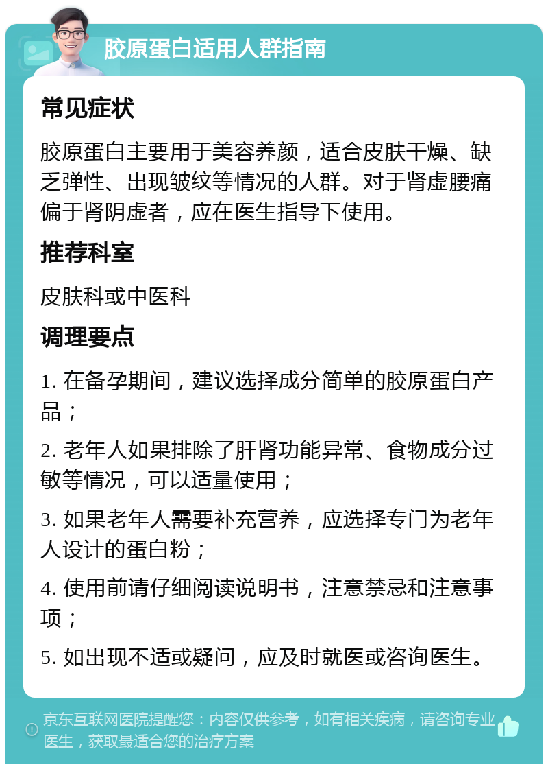 胶原蛋白适用人群指南 常见症状 胶原蛋白主要用于美容养颜，适合皮肤干燥、缺乏弹性、出现皱纹等情况的人群。对于肾虚腰痛偏于肾阴虚者，应在医生指导下使用。 推荐科室 皮肤科或中医科 调理要点 1. 在备孕期间，建议选择成分简单的胶原蛋白产品； 2. 老年人如果排除了肝肾功能异常、食物成分过敏等情况，可以适量使用； 3. 如果老年人需要补充营养，应选择专门为老年人设计的蛋白粉； 4. 使用前请仔细阅读说明书，注意禁忌和注意事项； 5. 如出现不适或疑问，应及时就医或咨询医生。