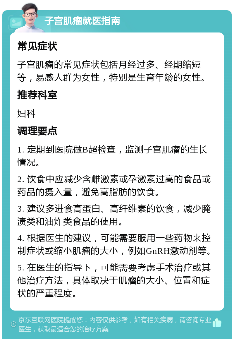 子宫肌瘤就医指南 常见症状 子宫肌瘤的常见症状包括月经过多、经期缩短等，易感人群为女性，特别是生育年龄的女性。 推荐科室 妇科 调理要点 1. 定期到医院做B超检查，监测子宫肌瘤的生长情况。 2. 饮食中应减少含雌激素或孕激素过高的食品或药品的摄入量，避免高脂肪的饮食。 3. 建议多进食高蛋白、高纤维素的饮食，减少腌渍类和油炸类食品的使用。 4. 根据医生的建议，可能需要服用一些药物来控制症状或缩小肌瘤的大小，例如GnRH激动剂等。 5. 在医生的指导下，可能需要考虑手术治疗或其他治疗方法，具体取决于肌瘤的大小、位置和症状的严重程度。