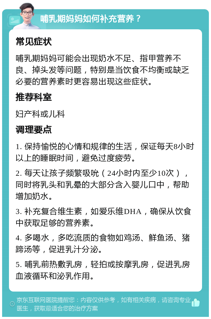 哺乳期妈妈如何补充营养？ 常见症状 哺乳期妈妈可能会出现奶水不足、指甲营养不良、掉头发等问题，特别是当饮食不均衡或缺乏必要的营养素时更容易出现这些症状。 推荐科室 妇产科或儿科 调理要点 1. 保持愉悦的心情和规律的生活，保证每天8小时以上的睡眠时间，避免过度疲劳。 2. 每天让孩子频繁吸吮（24小时内至少10次），同时将乳头和乳晕的大部分含入婴儿口中，帮助增加奶水。 3. 补充复合维生素，如爱乐维DHA，确保从饮食中获取足够的营养素。 4. 多喝水，多吃流质的食物如鸡汤、鲜鱼汤、猪蹄汤等，促进乳汁分泌。 5. 哺乳前热敷乳房，轻拍或按摩乳房，促进乳房血液循环和泌乳作用。